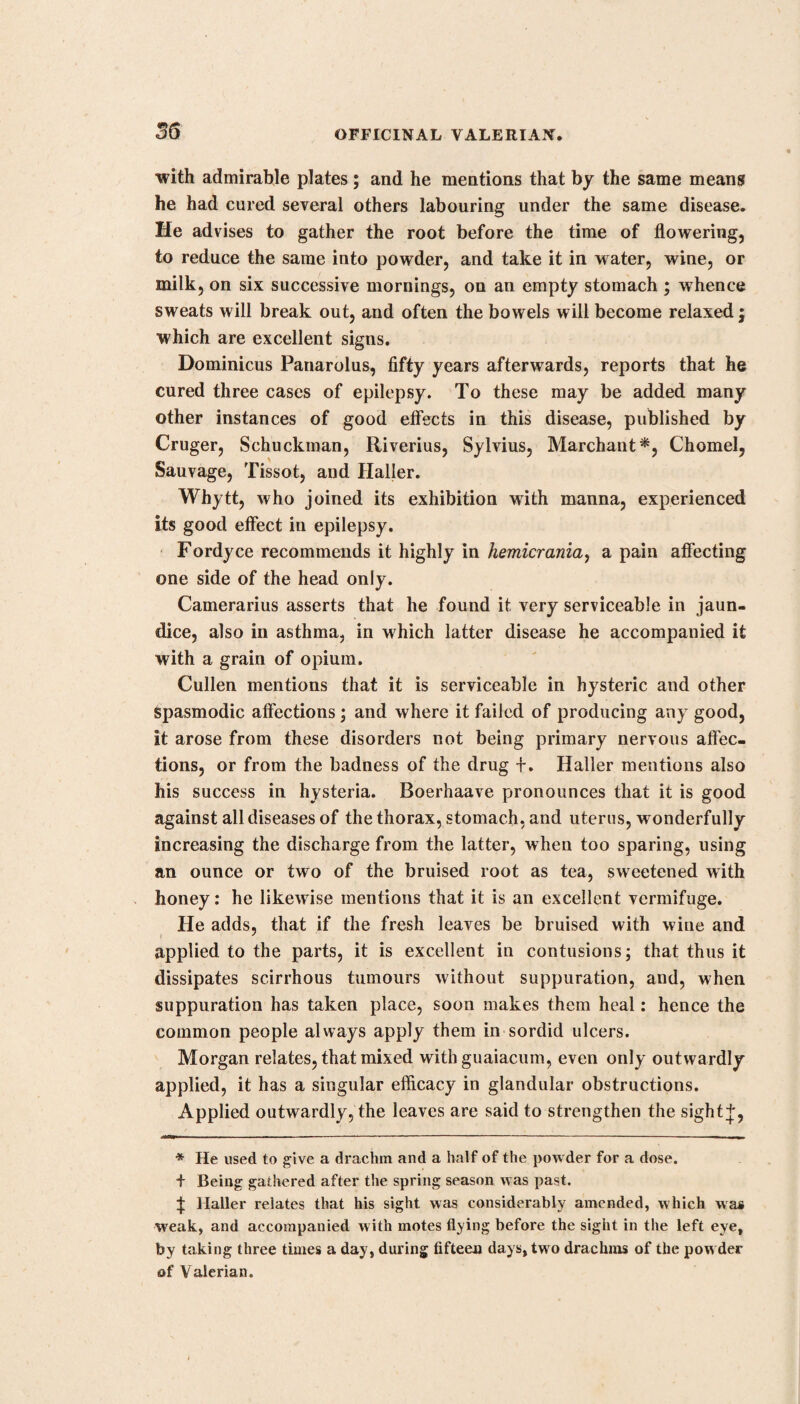 IPECACUAN. 7 33 as it were with a kind of mucilage. This, according to Mutis, is obtained from the Psycotria emetica, and is that commonly used. 2d, The brown ipecacuan is small, and somewhat more wrin¬ kled than the foregoing ; its bark is of a brown or blackish colour without, and white within ; this is brought from Brazil, and is the root of a cephaelis, which is perennial, and grows in moist shady situations. A complete monography of it, and an excel¬ lent plate, were published, in the sixth volume of the Transac¬ tions of the Linnsean Society, by professor Brotero, who calls it the Callicocca ipecacuanha; but the genus callicocca has been united by Willdenow with that of cephaelis, to which we have therefore referred it. The plate of Brotero corresponds with that published in Woodville’s Medical Botany, vol. iii. from a plant sent in spirits from Brazil by governor Philips to sir Jo¬ seph Banks, but which unfortunately was not in flower, and also with the rude draught of Piso, who first examined it. It has been sometimes observed, even in a small dose, to produce violent effects. 3d, The white sort is woody, has no wrinkles, and no per¬ ceptible bitterness in taste. It is probably the root of a viola. Besides these, the name of ipecacuan is given to various spe¬ cies of Cynanchum, Asclepias, Euphorbia, Dorstenia, and Ru- ellia. With regard to their comparative strengths, Decandolle says, that vomiting is produced by 22 grains of the Cynanchum ipecacuanha, 24 of the Psycotria emctica, 60 to 72 of the Viola calceolaria, and one to three drachms of the Viola ipecacuanha. Ipecacuan was first brought into Europe about the middle of the last century, and an account of it published about the same time by Piso ; but it cbd not come into general use till about the year 1686, when Helvetius, under the patronage of Lewis XIV, introduced it into practice. Neumann got from 7680 parts, 1440 alcoholic, and afterwards 1880 watery extract; and inversely, 2400 watery, and 600 al¬ coholic. I find that the tincture of ipecacuan does not redden infusion of litmus, or precipitate solution of gelatine; that it is precipitated by water, by red sulphate of iron, and readily acquires a green colour from excess of the chalybeate; and by infusion of nut-galls. According to Dr. Irvine, the watery so¬ lution is more emetic than the alcoholic, the decoction than the distilled water, and the cortical than the ligneous part. Others