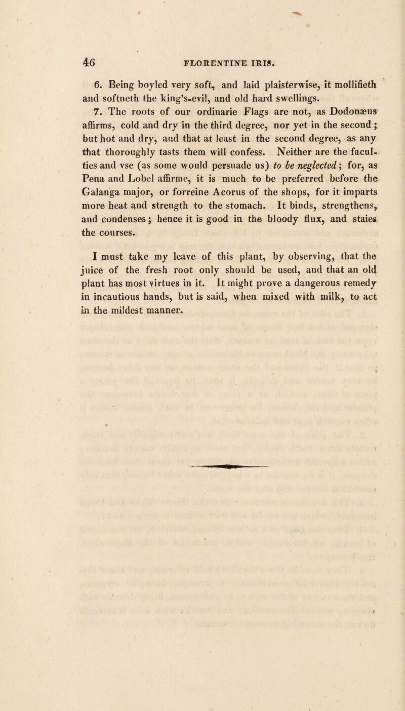 104 INDIAN PINK. grains of the powder to a scruple, or more, and to adults from sixty to seventy grains; and in infusion to the dose of two, three, or four drachms a day; observing, that he has known half a drachm of this root purge as briskly as the same quantity of rhubarb; that he never found it do good unless where it did purge; and that he had tried it with advantage in several hundreds of cases. He makes this remark, that by keeping, this medicine lost considerably of its virtues; for forty grains of the root, which had not been gathered above two months, operated as strongly as sixty which had been kept for fifteen months. Dr. Home, of Edinburgh, in his Clinical Observations, men¬ tions his having used this medicine, and found it to be a good anthelmintic. According to Lining, thirty large worms (the ieretes) were at once voided by a negro girl by the use of this root. Dr. Home gave it to eight patients, three of whom passed worips; the other five did not, but were relieved from those complaints which were thought to have proceeded from worms* To children of eight years of age he gave ten grains of the pow¬ der, twice a day; and to adults half a drachm, four times a day : it produced no vertigo, dimness of the sight, convulsion of the eyes, or any other alarming symptom, but proved only purgative. This medicine has not come into general practice, owing to the alarming effects said sometimes to have arisen from it, as likewise to its loss of virtues from keeping; but growing very well in this country, it deserves to be cultivated here, and bids fair to be a very useful addition to our arms against disease. In a few cases only I have seen any alarm produced; and as this soon went off, and the patients were relieved of worms, and that nasty viscid slime in which they are engendered, I am inclined myself to think well of this remedy.