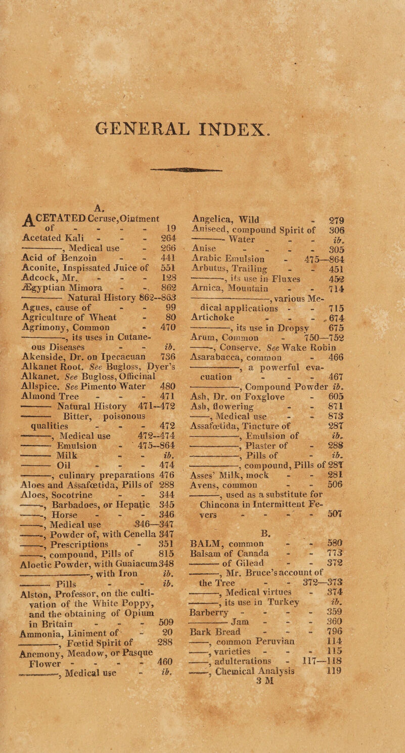 398 CINNAMON TREE. roost drugs, and in some instances renders medicines extremely pleasant; which under certain circumstances is a great recom¬ mendation. 2. Tincture of Cinnamon. (Tinctura Lauri Cinnamomi. E.) Take of cinnamon, bruised, three ounces; - diluted alcohol, two pounds and a half: Digest for seven days, and strain through paper. Tincture of Cinnamon. (Tinctura Cinnamomi. L. D.) Take of cinnamon, bruised, one ounce and a half (three ounces and a half, D.); • - proof spirit of wine, one pint (two pints, D.): Digest for seven days, and strain. The tincture of cinnamon possesses the astringent virtues of the cinnamon, as well as its aromatic cordial ones; and in this respect it differs from the spirit prepared by distillation. This is added by way of covering the taste of drugs, and as a cordial adjunct, in the dose of two drachms. 3. Compound Tincture of Cinnamon, formerly Aromatic Tincture. (Tinctura Cinnamomi Composita, olim Tinctura Aromatica. E.) Take of cinnamon, bruised, • - lesser cardamom seeds, bruised, each one ounce; • - long pepper, in powder, two drachms; -- diluted alcohol, two pounds and a half: Digest for seven days, and filter through paper. Lond. Dub. Take of cinnamon, bruised, six drachms; ■- lesser cardamom seeds, without the capsules, three drachms; -- long pepper, in powder, - ginger, in powder, of each two drachms; -- proof spirit, two pints : Mix and digest for seven days; then strain. In their formula the Dublin and London colleges diminish the quantity of cardamom seeds, and substitute for it a proportion of ginger. This makes no alteration on the virtues of the pre¬ paration, which is a very warm aromatic, too hot to be given without dilution. A tea-spoonful or two may be taken in wine,