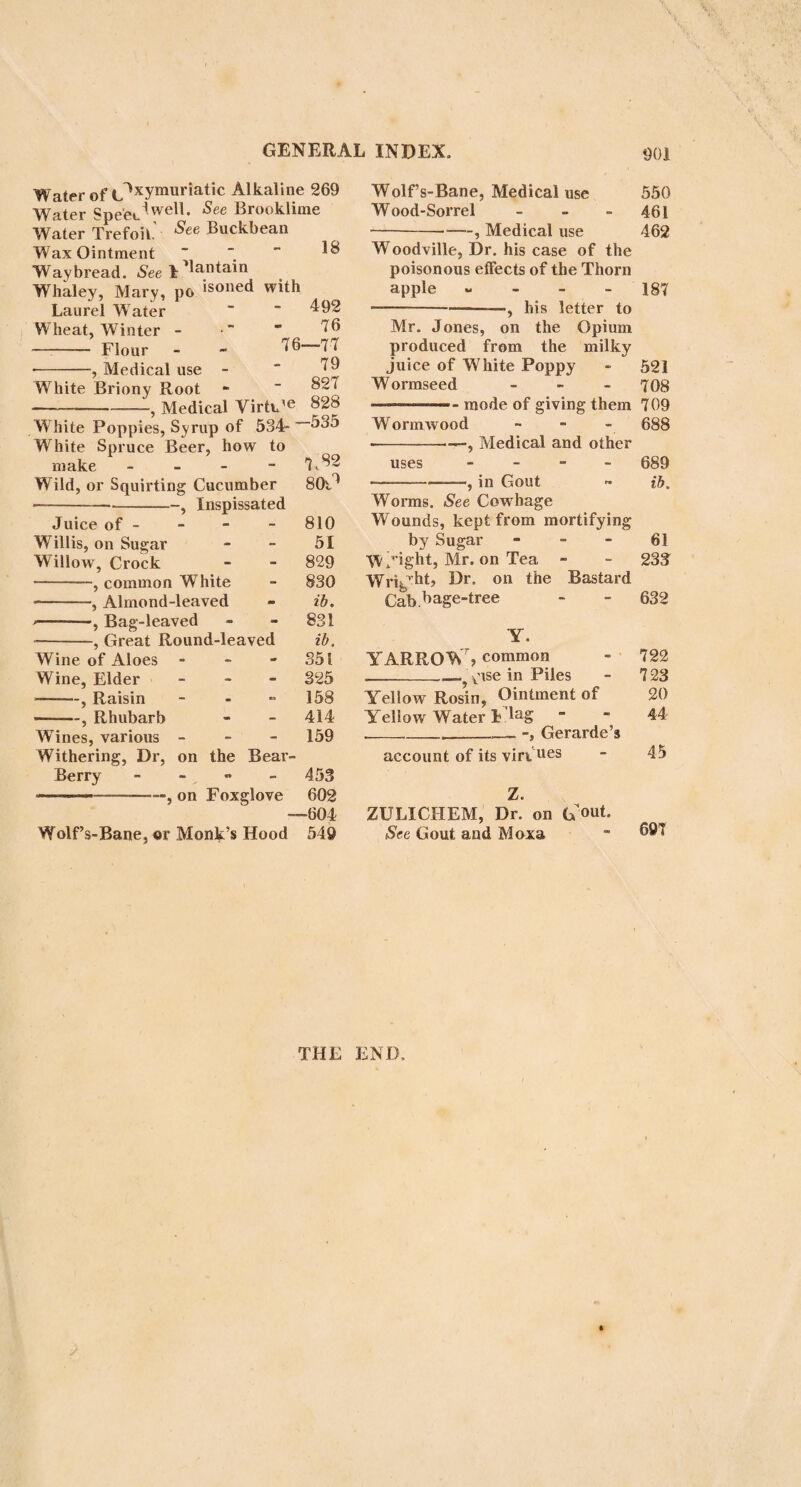 GENERAL INDEX. 893 Fennel, Medical use Preparations Fennel, Sweet Medical virtues - 286 ib. - 308 309 Fenugreek - 653 Ferrier, Dr. on Foxglove 600 Fever. See Bark Fig-tree, common History 876 877 435 355 354 Fits in Children Flag, Sweet -, Medical Virtue Flax .... 330 ——5 how to dress it so as to look like Silk - - 333 Flower, Dr. on the cure of Consumption - - 598 Fcetid Hellebore, its Decoction used for expelling the round Worms - 1 - 558 --Tincture ib. Fordyce, Sir William. See Rhubarb Fothergill, Dr. his successful use of oil in Putrid Fever 17 Foxglove - 590 -, Parkinson on - 591 -Gerard on - 592 —-—, Ray on - - ib, -—, Salmon on - 593 -in inflammatory dis¬ eases - 594 -, in active Hsemorr- hages, &c. - - - ib. •-, letter to Dr. Beddoes on the use of it in Pulmonary ^ Consumptions - - 594 --, Dr. Flower on 598 -, cases of its use in Consumption, 596,597, 600, 601 -—, Dr, Ferrier on 600 -, Dr, Withering ©n 602 -, Dr, Darwin on 599 -, Dr. Beddoes on 601 -in Anasarcous and Dropsical Effusions - 602 -, Dr. Ash on - 605 in Palpitation of the Heart, Aneurism, and Hydra- cephalus - 605 in Mania, &c. 606 -•, Infusion and Decoc¬ tion of - - - ib. — -, Tincture of - 607 -—, Prescription - ib. Fraxinella, White - 432 --, Medical Virtues 433 Freake, Mr. on the Hop 819—824 Frontiniac, English - 326 Fumitory, common - 627 — -, Dr. Cullen on ib. G GARDEN Carrot * - Galand, Mr. his account of the Coffee-houses in Constanti¬ nople - Galbanum, Tincture of ---, Plaster —-, Prescription Garlic, common, cultivated -, Medical and general use - - - Galls, Oaks Garencieres, Dr. his account of Sugar - Gemander, Water , Medical Virtues Gentian, Yellow Root of. its use 283 202 292 ib. 293 341 341 768 50 586 ib. 243 244 Extract of, and Bitter Infusion --, Compound Infusion --, Compound Wine of Preparations Gentian, Purple Geoffroy, M. on Ipecacuan Gerard on Foxglove Gesner, Conrad Ges-ner, on White Hellebore Gin - Ginger, Narrow-leaved 1—--, History -—■■ , Kinds Ginseng Medical uses Syrup of Tincture of Preparations >, Preserved Wine Medical use Glanders in Horses, experiment of the use of Laurel-water in Glass, formed out of Potash and Flint - ---- Glauber’s Salt - v Goat’s Thorn, or Milk Vetch -} Medical use Goose Grass Medical Virtues Goose-foot, Stinking -—Medical use Gout, cause of -, cured by Moxa -, cured by the 695- Salt of Harts’-horn —? cured by violent exercise —, cured by rubbing • —, cured by the stings of Nettles - —. See Officinal Guaiacum 245 246 246 247 248 736 592 179 856 848 1 2 ib. 3 ib. ib. ib. 4 ib. 874 875 489 253 274 654 655 94 95 239 240 704 -700 , 703 ib. 704 ib.