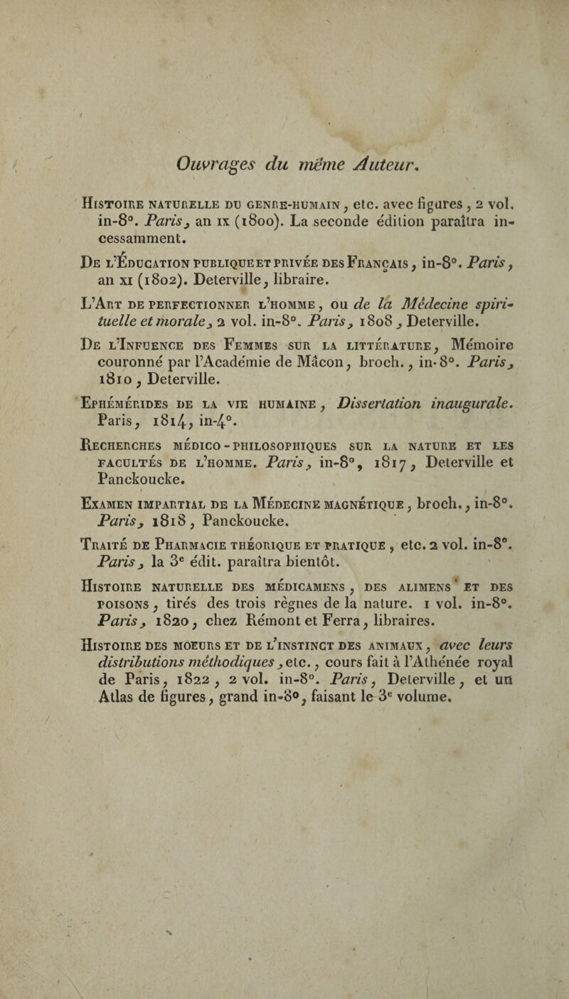 Ouvrages du meme Auteur. Histoire naturelle du genre-humain, etc. avec figures , 2 vol. in-8°. Paris^ an ix (1800). La seconde édition paraîtra in¬ cessamment. De l’Éducation ruBLiQUE et privée desFrançais, in-8®. Paris, an XI (1802). Deterville, libraire. L’Art de perfectionner l’homme , ou de la Médecine spiri¬ tuelle et morale j, 2 vol. in-8°. Paris^ 1808^ Deterville. De l’Infüence des Femmes sur la littérature, Mémoire couronné par l’Académie de Mâcon, broch., in*8°. Parisj 1810, Deterville. Ephémérides de la vie humaine , Dissertation inaugurale. Paris, i8i4, in-4.°. Recherches médico-philosophiques sur la nature et les FACULTÉS DE l’homme. Paris^ in-8°, 1817, Deterville et Panckoucke, Examen impartial de la Médecine magnétique , broch., in-8°. Paris y 1818, Panckoucke. Traité de Pharmacie théorique et pratique , etc. 2 vol. in-8®. Paris J la 3® édit, paraîtra bientôt. Histoire naturelle des médicamens , des alimens ‘ et des POISONS, tirés des trois règnes de la nature, i vol. in-8°. Paris^ 1820, chez Rémont et Ferra, libraires. Histoire des moeurs et de l^nstinct des animaux , asfec leurs distributions méthodiques ,e\.c., cours fait à l’Athénée royal de Paris, 1822, 2 vol. in-8°. Paris, Deterville, et un Atlas de figures, grand in-80, faisant le 3® volume.