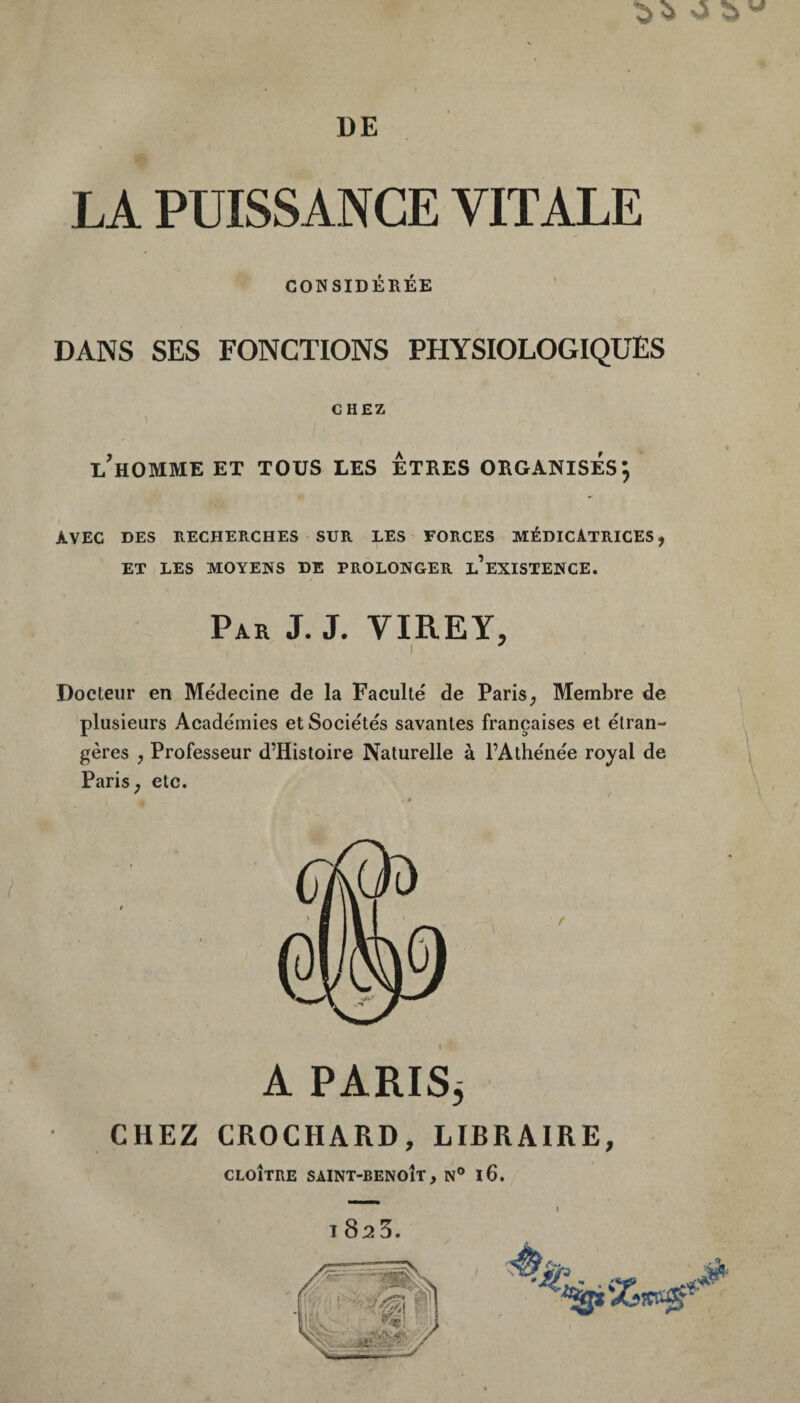 DE LA PUISSANCE VITALE CONSIDÉRÉE DANS SES FONCTIONS PHYSIOLOGIQUES CHEZ l'homme et tous les Êtres organisés; AVEC DES RECHERCHES SUR LES FORCES MÉDICATRICES, ET LES MOYENS DE PROLONGER l’eXISTENCE. Par J. J. VIREY, ) Docteur en Médecine de la Faculté de Paris, Membre de plusieurs Académies et Sociétés savantes françaises et étran¬ gères , Professeur d’Histoire Naturelle à FAthénée royal de Paris, etc. ' I A PARISj CHEZ CROCHARD, LIBRAIRE, CLOÎTRE SAINT-BENOÎT, N® l6. 1825.