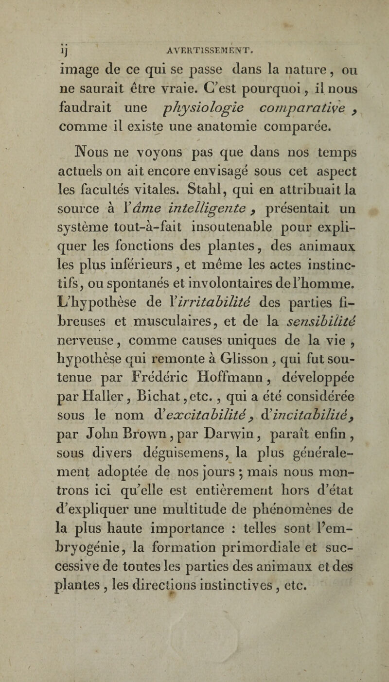 IJ image de ce qui se passe dans la nature, ou ne saurait être vraie. Gest pourquoi j il nous faudrait une -physiologie comparative p comme il existe une anatomie comparée. Nous ne voyons pas que dans nos temps actuels on ait encore envisagé sous cet aspect les facultés vitales. Stahl, qui en attribuait la source à Xâme intelligente y présentait un système tout-à-fait insoutenable pour expli¬ quer les fonctions des plantes ^ des animaux les plus inférieurs, et même les actes instinc- tifs', ou spontanés et involontaires deFhomme. L'hypothèse de Xirritabilité des parties fi¬ breuses et musculaires 5 et de la sensibilité nerveuse, comme causes uniques de la vie , hypothèse qui remonte à Glisson ^ qui fut sou¬ tenue par Frédéric Hoffmann, développée par Haller, Bichat ^etc., qui a été considérée sous le nom éXexcitabilité y àXincitabilitéy par John Brown, par Darwin, paraît enfin , sous divers déguisemens, la plus générale¬ ment adoptée de nos jours ; mais nous mon¬ trons ici qu'elle est entièrement hors d'état d'expliquer une multitude de phénomènes de la plus haute importance : telles sont Pem- hryogénie, la formation primordiale et suc¬ cessive de toutes les parties des animaux et des plantes , les directions instinctives, etc.