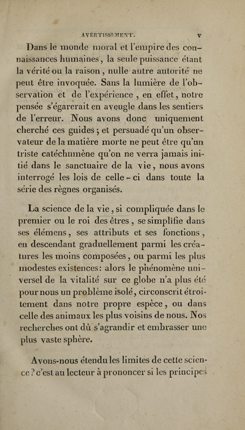 Dans le monde moi al et Tempire des con¬ naissances humaines, la seule puissance étant la vérité ou la raison, nulle autre autorité ne peut être invoquée. Sans la lumière de l’ob¬ servation et de l’expérience , en effet, notre pensée s’égarerait en aveugle dans les sentiers de l’erreur. Nous avons donc uniquement cherché ces guides ; et persuadé qu’un obser¬ vateur de la matière morte ne peut être qu’un triste catéchumène qu’on ne verra jamais ini¬ tié dans le sanctuaire de la vie, nous avons interrogé les lois de celle - ci dans toute la série des règnes organisés. La science de la vie, si compliquée dans le premier ou le roi des êtres , se simplifie dans ses élémens, ses attributs et ses fonctions, en descendant graduellement parmi les créa¬ tures les moins composées, ou parmi les plus modestes existences: alors le phénomène uni¬ versel de la vitalité sur ce globe n’a plus été pour nous un problème isolé, circonscrit étroi¬ tement dans notre propre espèce, ou dans celle des animaux les plus voisins de nous. Nos recherches ont dûs’agrandir et embi’asser une plus vaste sphère. Avons-nous étendu les limites de celte scien¬ ce ? c’est au lecteur à prononcer si les principes .