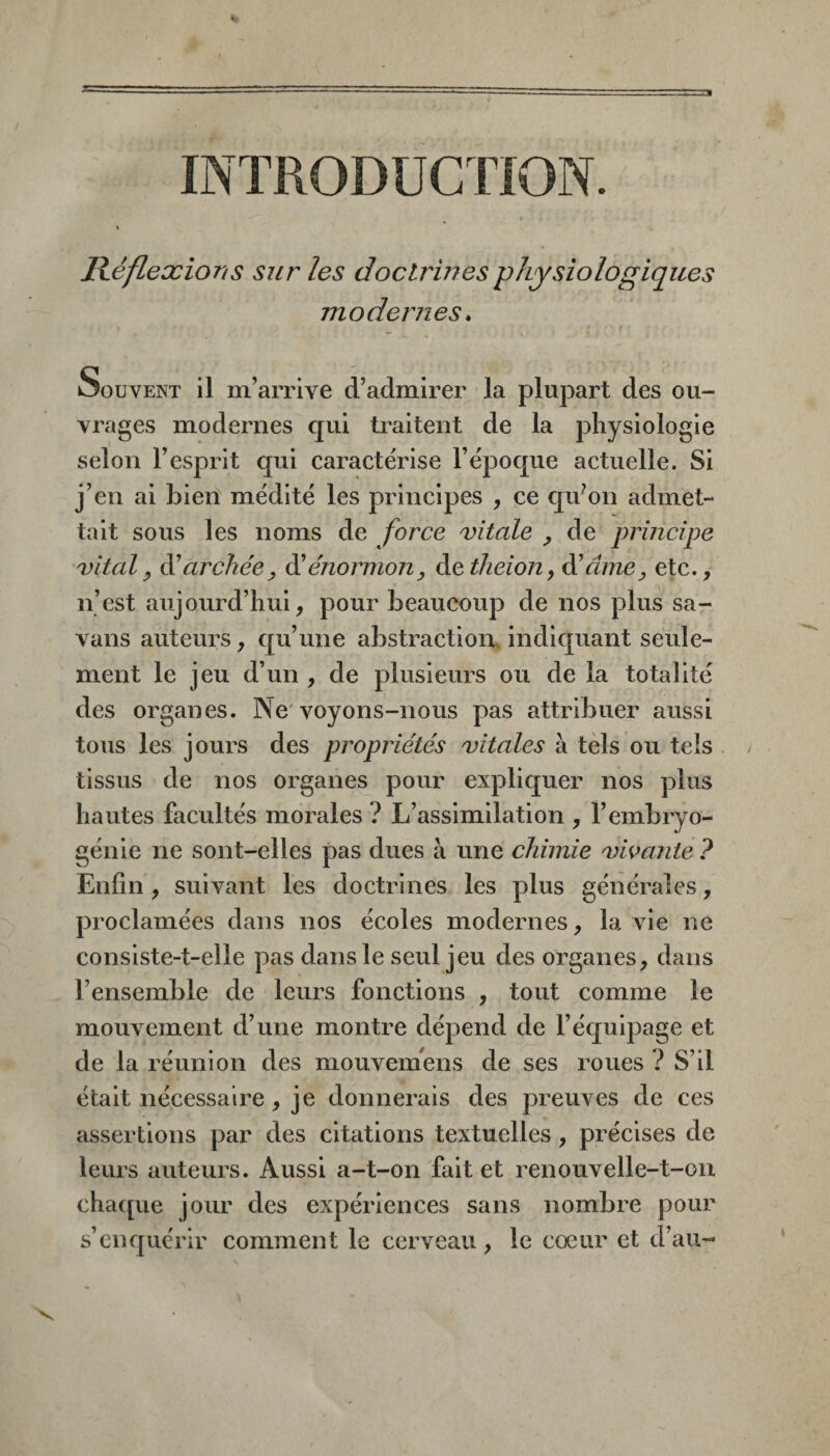 INTRODUCTION. Réflexions sur les doctrines physiologiques modernes. Souvent il m’arrive d’admirer la plupart des ou¬ vrages modernes qui traitent de la physiologie selon l’esprit qui caractérise l’époque actuelle. Si j’en ai bierî médité les principes , ce cjiéon admet¬ tait sous les noms de force vitale ^ de principe vital y à'archée y élénormony àetheion, élâmey etc., n’est aujourd’hui, pour beaucoup de nos plus sa- vans auteurs, qu’une abstraction» indiquant seule¬ ment le jeu d’un , de plusieurs ou de la totalité des organes. Ne'voyons-nous pas attribuer aussi tous les jours des propriétés vitales l\ tels ou tels tissus de nos organes pour expliquer nos plus hautes facultés morales ? L’assimilation , l’embryo¬ génie ne sont-elles pas dues à une chimie vivante ? Enfin , suivant les doctrines les plus générales, proclamées dans nos écoles modernes, la vie ne consiste-t-elle pas dans le seul jeu des organes, dans l’ensemble de leurs fonctions , tout comme le mouvement d’une montre dépend de l’équipage et de la réunion des mouvemens de ses roues ? S’il était nécessaire, je donnerais des preuves de ces assertions par des citations textuelles , précises de leurs auteurs. Aussi a-t-on fait et renouvelle-t-on chacpie jour des expériences sans nombre pour s’enquérir comment le cerveau, le coeur et d’au-