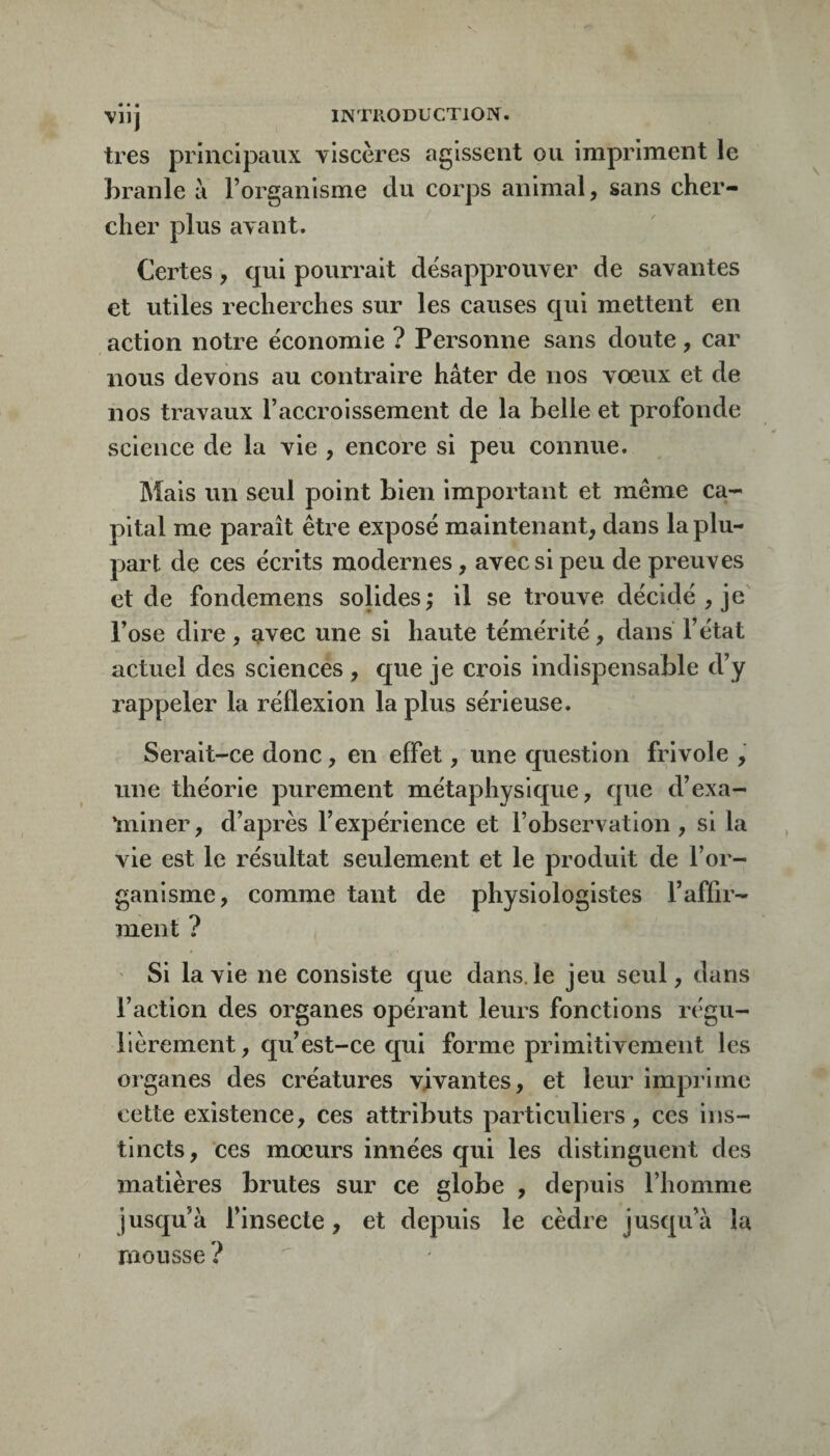 • • • VU] très principaux viscères agissent ou impriment le branle a l’organisme du corps animal, sans cher¬ cher plus avant. Certes, qui pourrait désapprouver de savantes et utiles recherches sur les causes qui mettent en action notre économie ? Personne sans doute, car nous devons au contraire hâter de nos voeux et de nos travaux l’accroissement de la belle et profonde science de la vie , encore si peu connue. Mais un seul point bien important et même ca¬ pital me paraît être exposé maintenant, dans la plu¬ part de ces écrits modernes, avec si peu de preuves et de fondemens solides; il se trouve décidé , je' Pose dire, avec une si haute témérité, dans l’état actuel des sciences , que je crois indispensable d’y rappeler la réflexion la plus sérieuse. Serait-ce donc, en effet, une question frivole , une théorie purement métaphysique, que d’exa¬ miner, d’après l’expérience et l’observation, si la vie est le résultat seulement et le produit de l’or¬ ganisme, comme tant de physiologistes l’affir¬ ment ? ' Si la vie ne consiste que dans, le jeu seul, dans l’action des organes opérant leurs fonctions régu¬ lièrement, qu’est-ce qui forme primitivement les organes des créatures vivantes, et leur imprime cette existence, ces attributs particuliers, ces ins¬ tincts, ces mœurs innées qui les distinguent des matières brutes sur ce globe , depuis l’homme jusqu’à l’insecte, et depuis le cèdre jusqu’à la mousse ?