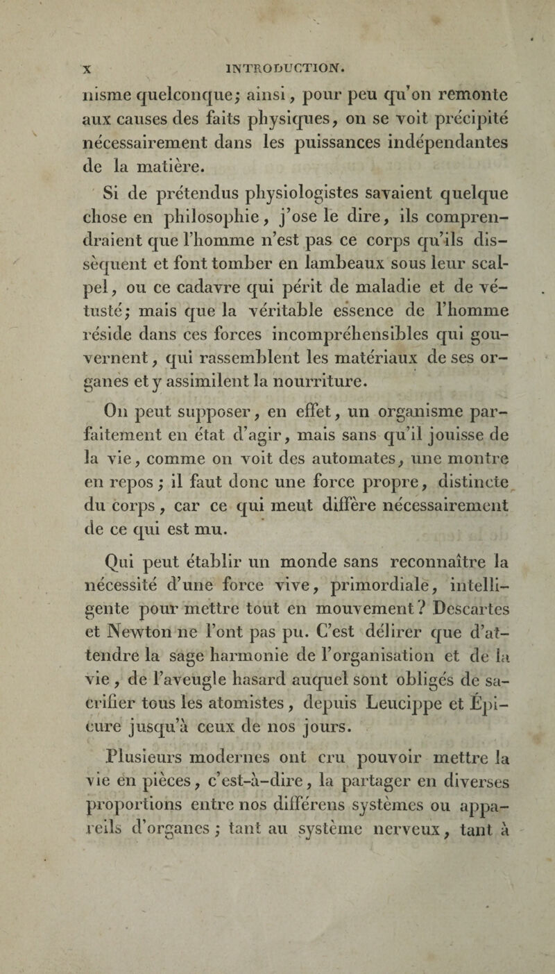 iiisme quelconque; ainsi, pour peu qu’on remonte aux causes des faits physiques, on se voit précipité nécessairement dans les puissances indépendantes de la matière. ' Si de prétendus physiologistes savaient quelque chose en philosophie, j’ose le dire, ils compren¬ draient que l’homme n’est pas ce corps qu’ils dis¬ sèquent et font tomber en lambeaux sous leur scal¬ pel , ou ce cadavre qui périt de maladie et de vé¬ tusté; mais que la véritable essence de l’homme réside dans ces forces incompréhensibles qui gou¬ vernent , c[ui rassemblent les matériaux de ses or¬ ganes et y assimilent la nourriture. On peut supposer, en effet, un organisme par¬ faitement en état d’agir, mais sans cju’il jouisse de la vie, comme on voit des automates, une montre en repos ; il faut donc une force propre, distincte^ du corps, car ce qui meut diffère nécessairement de ce qui est mu. Qui peut établir un monde sans reconnaître la nécessité d’une force vive, primordiale, intelli¬ gente pour'mettre tout en mouvement ? Descartes et Newton ne l’ont pas pu. C’est délirer que d’at¬ tendre la sage harmonie de l’organisation et de la vie , de l’aveugle hasard auquel sont obligés de sa¬ crifier tous les atomistes , depuis Leucippe et Épi- cure jusqu’à ceux de nos jours. Plusieurs modernes ont cru pouvoir mettre la xie en pièces, c’est-à-dire, la partager en diverses proportions entre nos différens systèmes ou appa¬ reils d’organes ; tant au système nerveux, tant à