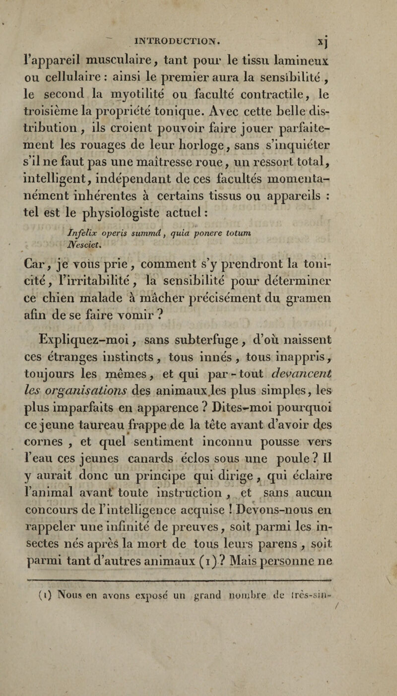 Fappareil musculaire, tant pour le tissu lamineux ou cellulaire : ainsi le premier aura la sensibilité , le second la myotilité ou faculté contractile, le troisième la propriété tonique. AA^ec cette belle dis¬ tribution , ils croient pouvoir faille jouer parfaite¬ ment les rouages de leur horloge, sans s’inquiéter s’il ne faut pas une maîtresse roue, un ressort total, intelligent, indépendant de ces facultés momenta¬ nément inhérentes à certains tissus ou appareils : tel est le physiologiste actuel : Infelix operis surnmd, quia ponere totum JYesciet, Car, je voiis prie, comment s’y prendront la toni¬ cité , l’irritabilité, la sensibilité pour déterminer ce chien malade à mâcher précisément du gramen afin de se faire vomir ? Expliquez-moi, sans subterfuge , d’où naissent ces étranges instincts , tous innés , tous inappris, toujours les memes, et qui par-tout des>ancent les organisations des animaux.les plus simples, les plus imparfaits en apparence ? Dites-moi pourquoi ce jeune taureau fr.appe de la tête avant d’avoir des cornes , et quel sentiment inconnu pousse vers l’eau ces jeunes canards éclos sous une poule ? Il y aurait donc un principe qui dirige, qui éclaire l’animal avant toute instruction , et sans aucun concours de l’intelligence acquise ! Devons-nous en rappeler une infinité de preuves, soit parmi les in¬ sectes nés après la mort de tous leurs parens , soit parmi tant d’autres animaux (i) ? Mais personne ne (i) Nous en avons exposé un grand noiiibre de* irès-sin- \
