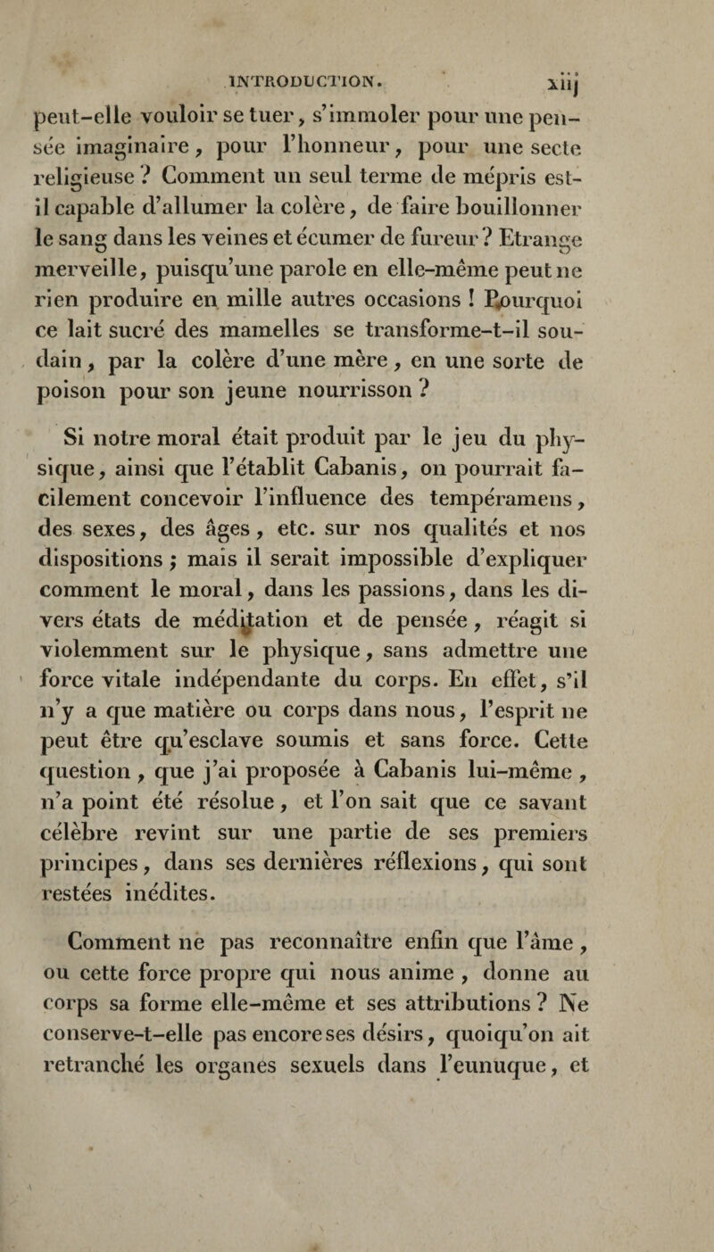 lÜj peut-elle vouloir se tuer> s’immoler pour une pen¬ sée imaginaire, pour l’iionneur, pour une secte religieuse ? Comment un seul terme de mépris est- il capable d’allumer la colère, de faire bouillonner le sang dans les veines et écumer de fureur ? Etrange merveille, puisqu’une parole en elle-même peut ne rien produire en mille autres occasions î pourquoi ce lait sucré des mamelles se transforme-t-il sou¬ dain , par la colère d’une mère, en une sorte de poison pour son jeune nourrisson ? Si notre moral était produit par le jeu du phy¬ sique, ainsi que l’établit Cabanis, on pourrait fa¬ cilement concevoir l’influence des tempéramens, des sexes, des âges, etc. sur nos qualités et nos dispositions ; mais il serait impossible d’expliquer comment le moral, dans les passions, dans les di¬ vers états de méditation et de pensée, réagit si violemment sur le physique, sans admettre une force vitale indépendante du corps. En effet, s’il n’y a que matière ou corps dans nous, l’esprit ne peut être qu’esclave soumis et sans force. Cette question , que j’ai proposée à Cabanis lui-même , n’a point été résolue, et l’on sait que ce savant célèbre revint sur une partie de ses premiers principes, dans ses dernières réflexions, qui sont restées inédites. Comment nè pas reconnaître enfin que l’ânie, ou cette force propre qui nous anime , donne au corps sa forme elle-même et ses attributions ? Ne conserve-t-elle pas encore ses désirs, quoiqu’on ait retranché les organes sexuels dans l’eunuque, et
