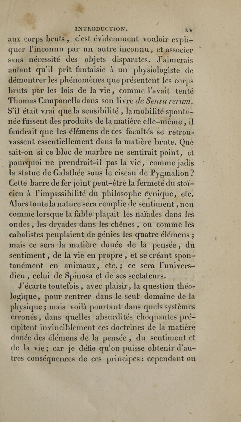 / INTRODUCTIOIV. XV aux corps bruts, c’est ëvklemmeiit vouloir expli¬ quer rinconiiu par un autre inconnu, et associer  sans nécessité des objets disparates. J’aimerais autant qu’il prît fantaisie à un physiologiste de démontrer les phénomènes que présentent les corps bruts par les lois de la vie, comme l’avait tenté Thomas Campanella dans son livre de Sensu rerum. S’il était vrai cpiela sensibilité , la mobilité sponta¬ née fussent des produits de la matière elle-même , il faudrait que les élémens de ces facultés se retrou¬ vassent essentiellement dans la matière brute. Que sait-on si ce bloc de marbre ne sentirait point, et pourquoi ne prendrait-il pas la vie, comme jadis la statue de Galathée sous le ciseau de Pygmalion ? Cette barre de fer joint peut-être la fermeté du stoï¬ cien à l’impassibilité du philosophe cynique, etc. Alors toute la nature sera remplie de sentiment, non comme lorsque la fable plaçait les naïades dans les ondes, les dryades dans les chênes, ou comme les cabalistes peuplaient de génies les quatre élémens ; mais ce sera la matière douée de la pensée, du sentiment, de la vie en propre , et se créant spon¬ tanément en animaux, etc. ; ce sera l’univers- dieu , celui de Spinosa et de ses sectateurs. J’écarte toutefois, avec plaisir, la question théo¬ logique, pour rentrer dans le seul domaine de la physique ; mais voilà pourtant dans quels systèmes erronés, dans quelles absurdités choquantes pré¬ cipitent invinciblement ces doctrines de la matière douée des élémens de la pensée , du sentiment et de la vie; car je défie qu’on puisse obtenir d’au¬ tres conséquences de ces principes : cependant on