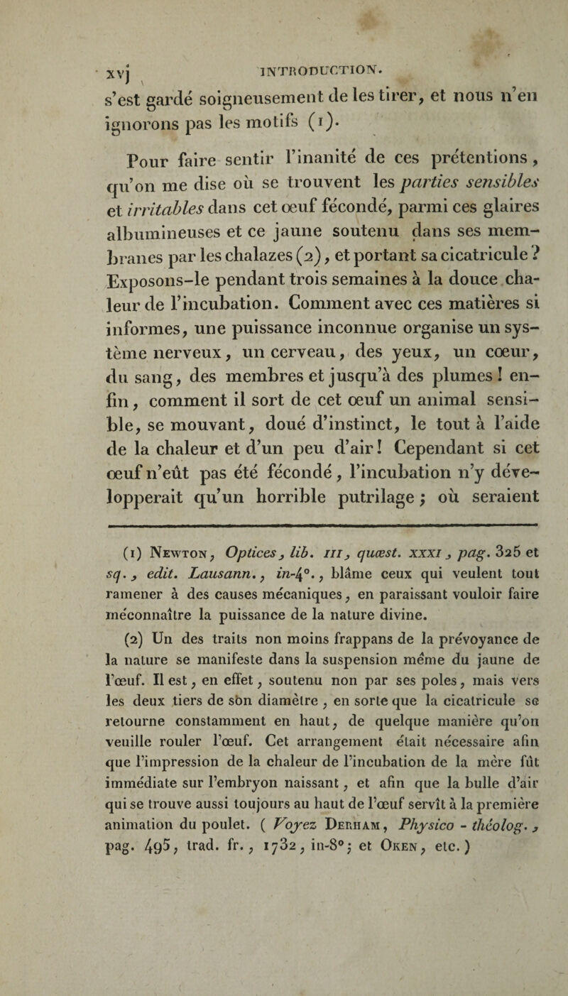 s’est gardé soigneusement de les tirer, et nous n’en ignorons pas les motifs (i). Pour faire sentir l’inanité de ces prétentions , qu’on me dise où se trouvent les parties sensibles et irritables dans cet œuf fécondé, parmi ces glaires albumineuses et ce jaune soutenu dans ses mem¬ branes par les chalazes (2), et portant sa cicatricule ? Exposons-le pendant trois semaines à la douce,cha¬ leur de l’incubation. Comment avec ces matières si informes, une puissance inconnue organise un sys¬ tème nerveux, un cerveau, des yeux, un cœur, du sang, des membres et jusqu’à des plumes! en¬ fin , comment il sort de cet œuf un animal sensi- bl e, se mouvant, doué d’instinct, le tout à l’aide de la chaleur et d’un peu d’air I Cependant si cet œuf n’eût pas été fécondé, l’incubation n’y déve¬ lopperait qu’un horrible putrilage ; où seraient (1) Newton, Optices^ lib* ni, quœst, xxxi j pag. 826 et sq.j edit, Lausann, j m-4°., blâme ceux qui veulent tout ramener à des causes mécaniques, en paraissant vouloir faire méconnaître la puissance de la nature divine. (2) Un des traits non moins frappans de la prévoyance de la nature se manifeste dans la suspension meme du jaune de Fœuf. Il est, en effet, soutenu non par ses pôles, mais vers les deux tiers de sbn diamètre , en sorte que la cicatricule se retourne constamment en haut, de quelque manière qu’on veuille rouler l’œuf. Cet arrangement était nécessaire afin que l’impression de la chaleur de l’incubation de la mère fût immédiate sur l’embryon naissant, et afin que la bulle d’air qui se trouve aussi toujours au haut de l’œuf servît à la première animation du poulet. ( Vojez Derham, Physico - théolog. y pag. 495; irad. fr., 1782, in-8®,* et Oken, etc.)