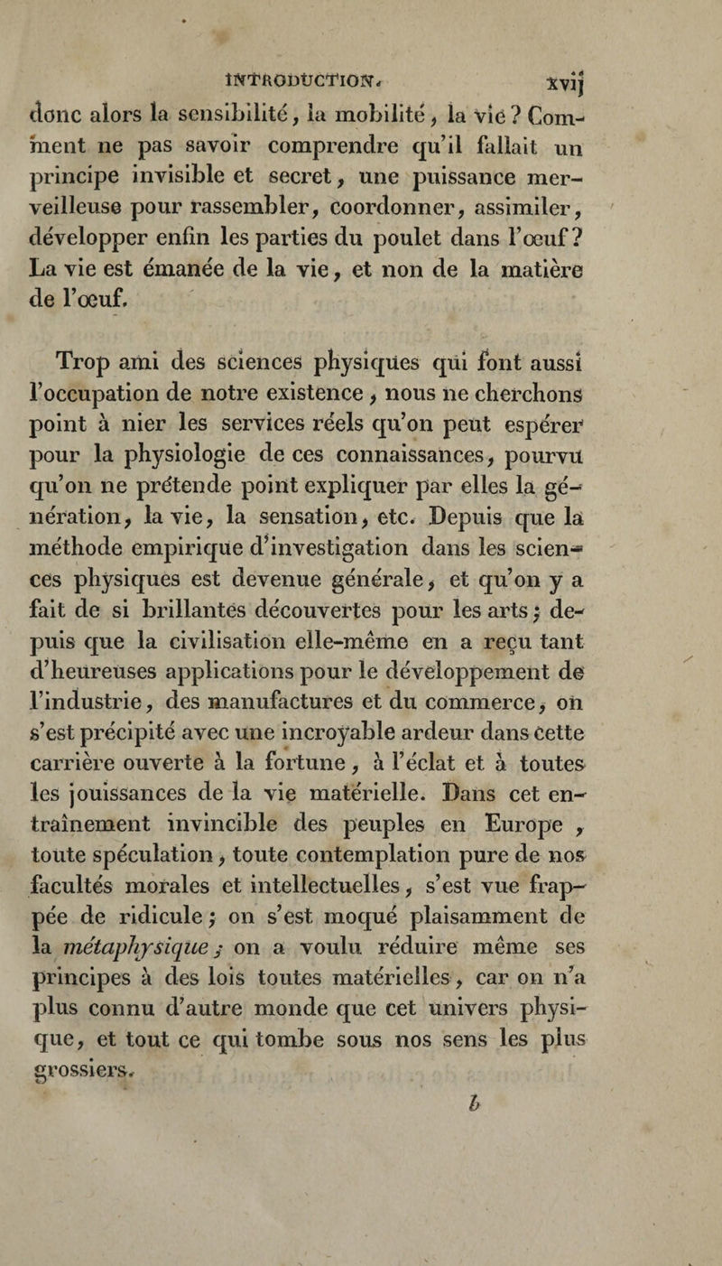 întrodücTioi?t- Xvîj donc alors la sensibilité, la mobilité ^ la vie ? Com¬ ment ne pas savoir comprendre qu’il fallait un principe invisible et secret, une puissance mer¬ veilleuse pour rassembler, coordonner, assimiler, développer enfin les parties du poulet dans l’œuf? La vie est émanée de la vie, et non de la matière de l’œuf. Trop ami des sciences physiques qüi font aussi l’occupation de notre existence > nous ne cherchons point à nier les ser'vices réels qu’on peut espérer pour la physiologie de ces connaissances, pourvu qu’on ne prétende point expliquer par elles la gé¬ nération, la vie, la sensation, etc. Depuis que la méthode empirique d’investigation dans les scien-* ces physiques est devenue générale, et qu’on y a fait de si brillantes découvertes pour les arts ; de¬ puis que la civilisation elle-même en a reçu tant d’heureuses applications pour le développement de l’industrie, des manufactures et du commerce, oii s’est précipité avec une incroyable ardeur dans Cette carrière ouverte à la fortune, à l’éclat et à toutes les jouissances de la vie matérielle. Dans cet en¬ traînement invincible des peuples en Europe , toute spéculation, toute contemplation pure de nos facultés morales et intellectuelles, s’est vue frap¬ pée de ridicule ; on s’est moqué plaisamment de la métaphysique ^ on a voulu réduire même ses principes à des lois toutes matérielles, car on n’a plus connu d’autre monde que cet univers physi¬ que , et tout ce qui tombe sous nos sens les plus Grossiers, Tj h