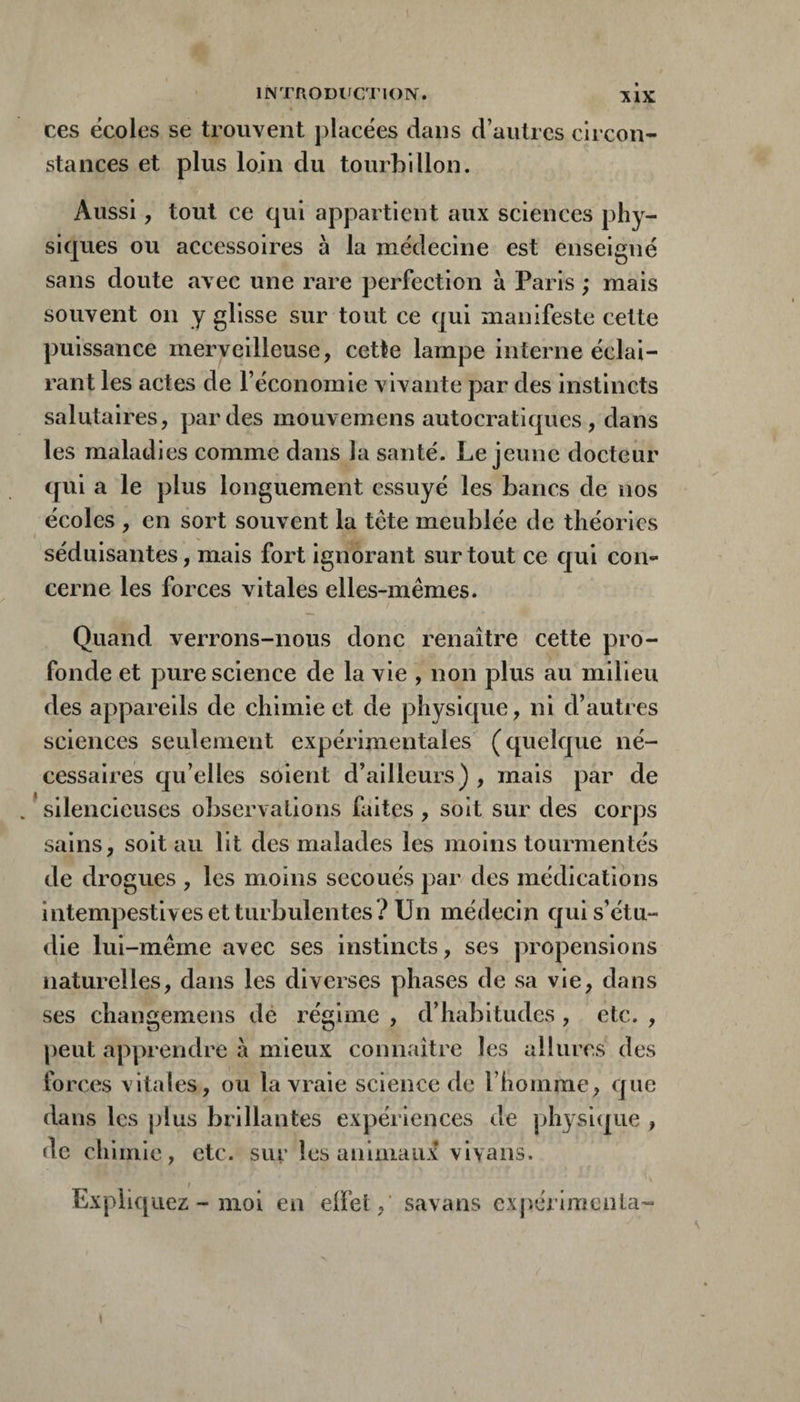 INTnODl'CTlOlV. ces écoles se trouvent |)lacées dans d’autres circon¬ stances et plus loin du tourbillon. Aussi, tout ce qui appartient aux sciences phy¬ siques ou accessoires à la médecine est enseigné sans doute avec une rare perfection à Paris ; mais souvent on y glisse sur tout ce qui manifeste cette puissance merveilleuse, cette lampe interne éclai¬ rant les actes de l’économie vivante par des instincts salutaires, par des mouvemens autocratiques, dans les maladies comme dans la santé. Lejeune docteur qui a le plus longuement essuyé les bancs de nos écoles , en sort souvent la tete meublée de théories séduisantes, mais fort ignorant surtout ce qui con¬ cerne les forces vitales elles-mêmes. Quand verrons-nous donc renaître cette pro¬ fonde et pure science de la vie , non plus au milieu des appareils de chimie et de physique, ni d’autres sciences seulement expérimentales (quelque né¬ cessaires qu’elles soient d’ailleurs) , mais par de /silencieuses observations faites, soit sur des corps sains, soit au lit des malades les moins tourmentés de drogues , les moins secoués par des médications intempestives et turbulentes? Un médecin qui s’étu¬ die lui-même avec ses instincts, ses propensions naturelles, dans les diverses phases de sa vie, dans ses changemens de régime , d’habitudes , etc. , peut apprendre à mieux connaître les allures des forces vitales, ou la vraie science de l’homme, que dans les jjlus brillantes expériences (le physi(|ue , de chimie, etc. sur les animaux vi\ans. / Expliquez - moi en elfet, savans expérimenta-