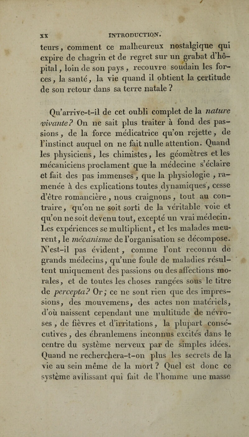 leurs, comment ce malheureux nostalgique qui expire de chagrin et de regret sur un grabat d'hô¬ pital , loin de son pays , recouTre soudain les for¬ ces , la santé, la vie quand il obtient la certitude de son retour dans sa terre natale ? Qidarrive-t-il de cet oubli complet de la nature vivante? On ne sait plus traiter à fond des pas¬ sions , de la force médicatrice qu’on rejette, de rinstinct auquel on ne fait nulle attention. Quand les physiciens, les chimistes, les géomètres et les mécaniciens proclament que la médecine s’éclaire et fait des pas immenses , que la physiologie , ra¬ menée à des explications toutes dynamiques', cesse d’étre romancièi^e , nous craignons , tout au con¬ traire, qu’on ne soit sorti de la véritable voie et qu’on ne soit devenu tout, excepté un vi-ai médecin. Les expériences se multiplient, et les malades meu¬ rent, le mécanisme de l’organisation se décompose. IN’est-il pas évident, comme l’ont reconnu de grands médecins, qu’une foule de maladies résul¬ tent uniquement des passions ou des affections mo¬ rales , et de toutes les choses rangées sous le titre de percepta? Or; ce ne sont rien que des impres¬ sions, des mouvemens, des actes non matériels, d’où naissent cependant une multitude de névro¬ ses , de fièvres et d’irritations, la plupart consé« cutîves, des ébranlemens inconnus excités dans* le centre du système nerveux par de simples idées. Quand ne recherchera-t-on plus les secrets de la vie au sein même de la mort ? Quel est donc ce système avilissant qui fait de l’homme une masse