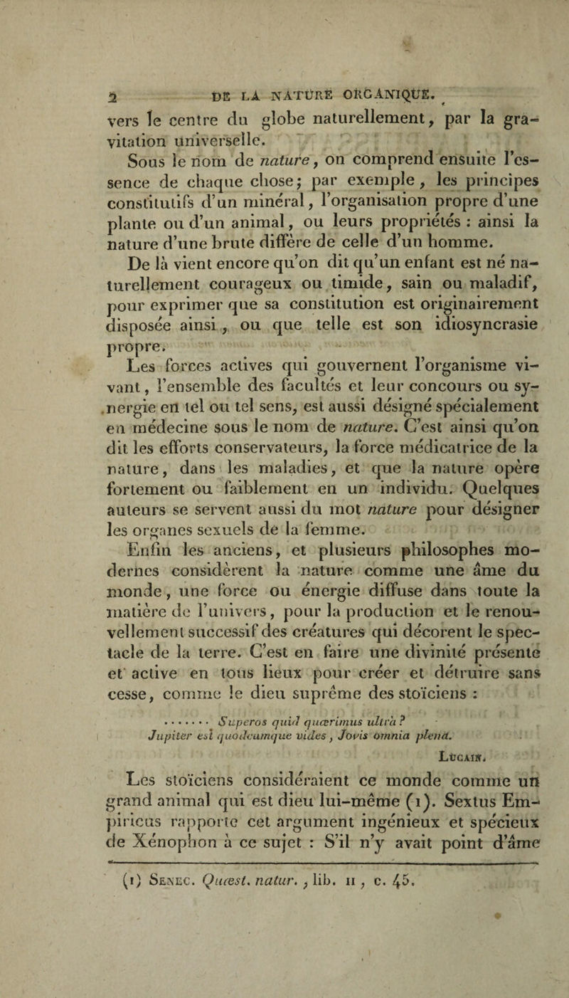 ü DE LÀ NATÜRÈ OilGANIQÜS. ^ vers le centre du globe naturellement, par la gra¬ vitation universelle. Sous le nom de nature, on comprend ensuite les- sence de chaque chose; par exemple, les principes constituiirs d’un minéral, l’organisation propre d’une plante ou d’un animal, ou leurs propriétés : ainsi la nature d’une brute diffère de celle d’un homme. De là vient encore qu’on dit qu’un enfant est né na¬ turellement courageux ou timide, sain ou maladif, pour exprimer que sa constitution est originairement disposée ainsiou que telle est son idiosyncrasie propre. Les forces actives qui gouvernent l’organisme vi¬ vant , l’ensemble des facultés et leur concours ou sy- .nergie en tel ou tel sens, est aussi désigné spécialement eu médecine sous le nom de nature. C’est ainsi qu’on dit les efforts conservateurs, la force médicatrice de la nature, dans’les maladies, et que la nature opère fortement ou faiblement en un individu. Quelques auteurs se servent aussi du mot nature pour désigner les organes sexuels dé la femme. (7 Enfin les anciens, et plusieurs philosophes mo¬ dernes considèrent la nature comme une âme du monde, une force ou énergie diffuse dans^toute la matière do runiveis, pour la production et le renou¬ vellement successif des créatures qui décorent le spec¬ tacle de la terre. C’est en faire une divinité présente ef active en tous lieux pour créer et détruire sans cesse, comme le dieu suprême des stoïciens : . Superos quifl qiiœrimus ultra ? Jupiter eù quotlcamque vides, Jouis ornnia plena. LüGAïir. Les stoïciens considéraient ce monde comme un grand animal qui est dieu'lui-même (i). Sexlus Em- ])iricus rapporte cet argument ingénieux et spécieux de Xénophon à ce sujet : S’il n’y avait point d’âme «il ,1 —_ - - - - - - - - (i) Senec. Qiuest, natur, , iib. ii, c. 4^-
