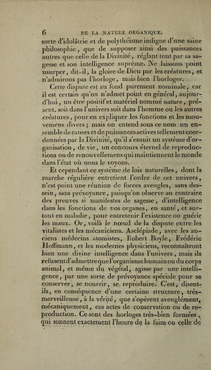 I 6 DE LA NATURE ORGANIQUE. sorte d’idolairie et de polythéisme indigne d’une saine philosopfne, que de supposer ainsi des puissances autres que celle delà Divinité, réglant tout par sa sa¬ gesse et son intelligence suprême. Ne laissons point usurper, dit-il, la gloire de Dieu par les créatures, et .n’admirons pas l’horloge, mais bien l’horloger. Celte dispule est au Ibnd purement nominale, car il est certain qu’on n’admet point en général, aujour¬ d’hui , un être positif et matériel nommé nature, pré¬ sent, soit dans l’univers soit dans l’homme ou les autres créatures, pour en expliquer les fonctions et lesmou- vemens divers ; mais on entend souS ce nom un en¬ semble de causes et de puissances actives tellement coor¬ données par la Divinité, qu’il s’ensuit un système d’or¬ ganisation , de vie, un concours éternel de reproduc¬ tions pu de renouvellemens qui maintiennent le monde dans l’état oh nous le voyons. Et cependant ce système de lois naturelles, dont la marche régulière entretient l’ordre de cet univers, n’est point une réunion de forces aveugles, sans des¬ sein, sans prévoyance, puisqu’on observe au contraire des preuves si manifestes de sagesse, d’intelligence dans les fonctions de nos organes, en santé, et sur¬ tout en maladie, pour entretenir l’existence ou guérir les maux. Or, voilà le noeud de la dispute entre les vitalistes et les mécaniciens. Asclépiade, avec les an¬ ciens médecins alomistes, Robert Boyle, Frédéric Hofî’mann, et les modernes physiciens, reconnaîtront bien une divine intelligence dans l’univers , mais ils refusent d’admellrequerorganisme humain ou du corps animal, et même du végétal, agisse par une intelli¬ gence, par une sorte de prévoyance spéciale pour se conserver, se nourrir, se reproduire. C’est, disent- ils, en conséquence d’une certaine structure, très- merveilleuse , à la vérité, que s’opèrent aveugîérnent, mécaniquement, ces actes de conservation pu de re¬ production. Ce sont des horloges très-bien formées, qui sonnent exactement l’heure de la faim ou celle, dé.