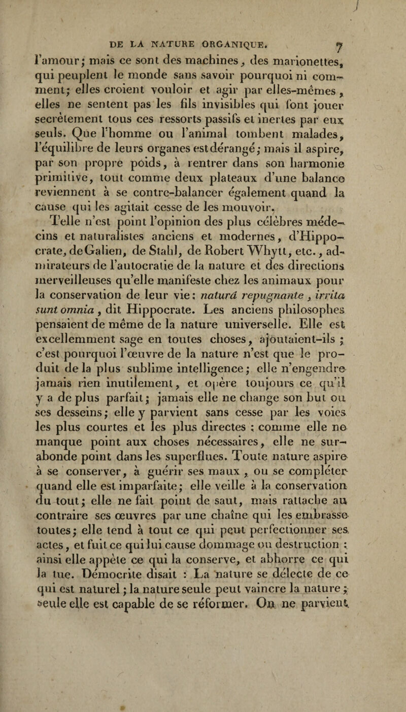 J DE LA NATURE ORGANIQUE. J Famour; mais ce sont des machines,, des marionettes, qui peuplent le monde sans savoir pourquoi ni com¬ ment; elles croient vouloir et agir par elles-mêmes , elles ne sentent pas les fils invisibles qui font jouer secrètement tous ces ressorts passifs et inertes par eux seuls. Que l'homme ou Tanimal tombent malades, l’équilibre de leurs organes est dérangé; mais il aspire, par son propre poids, à rentrer dans son harmonie primitive, tout comme deux plateaux d’une balance reviennent à se contrc-balancer également quand la cause qui les agitait cesse de les mouvoir. Telle n’est point l’opinion des plus célèbres méde¬ cins et naturalistes anciens et modernes, d’Hippo¬ crate, de Galien, de Stahl, de Robert Whylt, etc., ad¬ mirateurs de l’autocratie de la nature et des directions merveilleuses qu’elle manifeste chez les animaux pour la conservation de leur vie : naturâ répugnante, irrita sunt omnia , dit Hippocrate. Les anciens philosophes pensaient de même de la nature universelle. Elle est excellemment sage en toutes choses, ajoutaient-ils ; c’est pourquoi l’œuvre de la nature n’est que le pro¬ duit delà plus sublime intelligence; elle n’engendre jamais rien inutilement, et opère toujours ce qu’il les plus courtes et les plus directes ; comme elle ne manque point aux choses nécessaires, elle ne sur¬ abonde point dans les superflues. Toute nature aspire à se conserver, à guérir ses maux , ou se compléter quand elle est imparfaite; elle veille à la conservation du tout; elle ne fait point de saut, mais rattache au contraire ses œuvres par une chaîne qui les embrasse toutes; elle tend à tout ce qui peut perfectionner ses actes, et fuit ce qui lui cause dommage ou destruction ; ainsi elle appète ce qui la conserve, et abhorre ce qui la tue. Démocrite disait : La nature se délecte de ce qui est naturel ; la nature seule peut vaincre la nature ^ £)eule elle est capable de se réformer. On ne parvient,