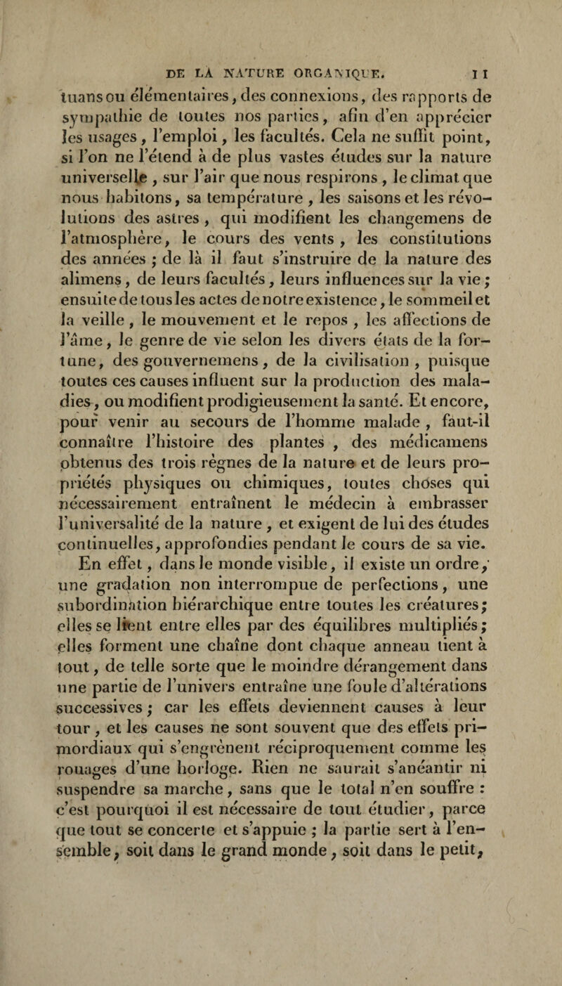 luansou éleinenlaires,des connexions, des rapports de sympathie de toutes nos parties, afin d’en apprécier les usages , l’emploi, les facultés. Cela ne snliit point, si l’on ne l’étend à de plus vastes éludes sur la nature universelle , sur l’air que nous respirons , le climat que nous habitons, sa température, les saisons et les révo¬ lutions des astres , qui modifient les changemens de l’atmosphère, le cours des vents, les constitutions des années ; de là il faut s’instruire de la nature des alimens, de leurs facultés, leurs influences sur la vie ; ensuite de tous les actes de notre existence, le sommeil et la veille , le mouvement et le repos , les afleclions de l’àme, le genre de vie selon les divers élais de la for¬ tune, des gouvernemens, de la civilisation, puisque toutes ces causes influent sur la production des mala¬ dies , ou modifient prodigieusement la santé. Et encore, pouf venir au secours de l’homme malade , faut-il connaître l’iiistoire des plantes , des médicamens obtenus des trois règnes de la nature et de leurs pro¬ priétés physiques ou chimiques, toutes choses qui nécessairement entraînent le médecin à embrasser l’universalité de la nature , et exigent de lui des études continuelles, approfondies pendant le cours de sa vie. En effet, dans le monde visible, il existe un ordre y une gi'adation non interrompue de perfections, une subordinhîion hiérarchique entre toutes les créatures; elles se Ifcnt entre elles par des équilibres multipliés; plies forment une chaîne dont chaque anneau tient à tout, de telle sorte que le moindre dérangement dans une partie de l’univers entraîne une foule d’altérations successives ; car les effets deviennent causes à leur tour, et les causes ne sont souvent que des effets pri¬ mordiaux qui s’engrènent réciproquement comme les puages d’une horloge. Rien ne saurait s’anéantir ni suspendre sa marche, sans que le total n’en souffre : c’est pourquoi il est nécessaire de tout étudier, parce que tout se concerte et s’appuie ; la partie sert à l’en¬ semble; soit dans le grand monde, soit dans le petit.