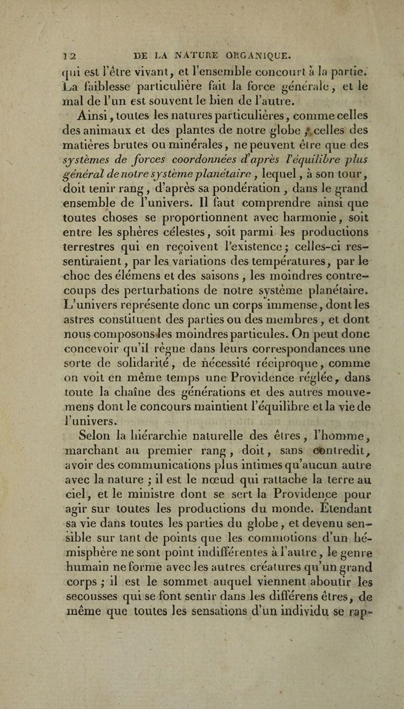 qui esl i être vivant, cl rensernble concourt à la partie.’ La faiblesse particulière fait la force générale, et le mal de l’im est souvent le bien de l’autre. Ainsi, toutes les natures particulières, comme celles des animaux et des plantes de notre globe /.celles des matières brutes ou minérales, ne peuvent être que des systèmes de forces coordonnées diaprés Véquilibre plus général de notre système planétaire , lequel, à son tour, doit tenir rang, d’après sa pondération , dans le grand ensemble de l’univers. Il faut comprendre ainsi que toutes choses se proportionnent avec harmonie, soit entre les sphères célestes, soit parmi les productions terrestres qui en reçoivent l'existence ; celles-ci res¬ sentiraient , par les variations des températures, par le choc des élémens et des saisons , les moindres contre¬ coups des perturbations de notre système planétaire. L’univers représente donc un corps immense, dont les astres constituent des parties ou des membres, et dont nous composons Jes moindres particules. On peut donc concevoir qu’il règne dans leurs correspondances une sorte de solidarité, de nécessité réciproque, comme on voit en même temps une Providence réglée, dans toute la chaîne des générations et des autres mouve- mens dont le concours maintient l’équilibre et la vie de l’univers. Selon la hiérarchie naturelle des êtres, l’homme, marchant au premier rang, doit, sans cDntredit, avoir des communications plus intimes qu’aucun autre avec la nature ; il est le nœud qui rattache la terre au ciel, et le ministre dont se sert la Providence pour agir sur toutes les productions du monde. Etendant sa vie dans toutes les parties du globe, et devenu sen¬ sible sur tant de points que les coinmoiions d’un hé¬ misphère ne sont point indifférentes à l’autre, le genre humain ne forme avec les autres créatures qu’un grand corps ; il est le sommet auquel viennent aboutir les secousses qui se font sentir dans les différens êtres, de même que toutes les sensations d’un individu se rap-