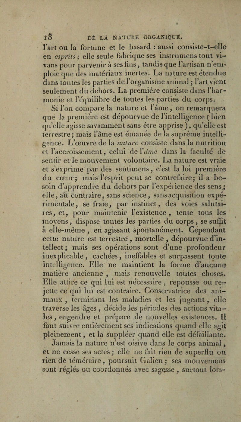 îS ÏÎ)È LÀ NATÜRE ORGANK^UE, l'art ou la fortune et le liasard : aussi consiste-t-elle en esprits'^ elle seule fabrique ses instrumens tout vi- vans pour parvenir à ses fins, tandis que l’artisan n’em¬ ploie que des matériaux inertes. La nature est étendue dans toutes les parties de l’organisme animal ; l’art vient seulement du dehors. La première consiste dans l’iiar- inonie et l’équilibre de toutes les parties du corps. ^ Si l’on compare la nature et l’ame, on remarquera que la première est dépourvue de l’intelligence (bien qu’elle agisse savamment sans être apprise), qu’elle est terrestre; mais l’âme est émanée de la suprême intelli¬ gence. L’œuvre de la nature consiste dans la nutrition et l’accroissement, celui de Vârne dans la faculté de sentir et’le mouvement volontaire. La nature est vraie et s’exprime par des seniimens, c’est la loi première du cœur; mais l’esprit peut se contrefaire; il a be¬ soin d’apprendre du dehors par l’expérience des sens,; elle, ali contraire, sans science, sans acquisition expé¬ rimentale, se fraie, par instinct, des voies salutai¬ res, et, pour maintenir l’existence , tente tous les moyens, dispose toutes les parties du corps, se suffit à elle-même , en agissant spontanément. Cependant celte nature est terrestre , mortelle , dépourvue d’in¬ tellect ; mais ses opérations sont d’une profondeur inexplicable, cachées, ineffables et surpassent toute intelligence. Elle ne maintient la forme d’aucune matière ancienne , mais renouvelle toutes choses. Elle attire ce qui lui est nécessaire, repousse ou re¬ jette ce qui lui est contraire. Conservatrice des ani¬ maux , terminant les maladies et les jugeant, elle traverse les âges , décide les périodes des actions vita¬ les , engendre et prépare de nouvelles existences. U faut suivre entièrement ses indications quand elle agit pleinement, et la suppléer quand elle est défaillante. Jainads la nature n’est oisive dans le corps animal, et ne cesse ses actes ; elle ne fait rien de superflu ou rien de téméraire , poursuit Galien ; ses mouvemens sont réglés ou coordonnés avec sagesse, surtout lors-