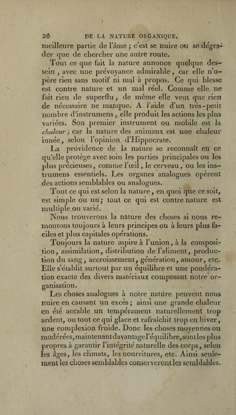 I 2Ô bÊ LA NATUÏlE ORGANIQUE. meilleure partie de l’âme ; c’est se nuire ou se dégra¬ der que de chercher une autrè route. Tout ce que fait la nature annonce quelque des¬ sein , avec une prévoyance admirable , car elle n’o¬ père rien sans motif ni mal à propos. Ce qui blesse est contre nature et un mal réel. Comme elle ne fait rien de superflu, de même elle veut que rien de nécessaire ne manque. A l’aide d’un très-petit nombre d’instrumens , elle produit les actions les plus variées. Son premier instrument ou mobile est la chaleur ; car la nature des animaux est une chaleur innée, selon l’opinion d’Hippocrate. La providence de la nature se reconnaît en ce qu’elle protège avec soin les parties principales ou les plus précieuses, comme l’œil, le cerveau, ou les ins- trumens essentiels. Les organes analogues opèrent des actions semblables ou analogues. Tout ce qui est selon la nature, en quoi que ce soit, est simple ou un ; tout ce qui est contre nature est multiple ou varié. ]Nous trouverons la nâture des choses si nous re¬ montons toujours à leurs principes pu à leurs plus fa¬ ciles et plus capitales opérations. Toujours la nature aspire à l’union, à la composi¬ tion, assimilation, distribution de Faliment, produc¬ tion du sang, accroissement, génération, amour, etc. Elle s’établit surtout par un équilibre et une pondéra¬ tion exacte des divers matériaux composant notre’ or¬ ganisation. Les choses analogues â notre nature peuvent nous nuire en causant un excès ; ainsi une grande chaleur en été accable un tempérament naturellement trop ardent, ou tout ce qui glace et rafraîchit trop en hiver, une complexion froide. Donc les choses moyennes ou modérées, maintenant davantage l’équilibre, son t les plus propres à garantir l’intégrité naturelle des corps, selon les âges, les climats, les nourritures, etc. Ainsi seule¬ ment les choses semblables conserveront les semblables. \ ■
