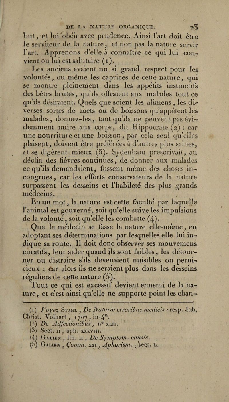 }>ut, et lui obéir avec prufîence. Ainsi l’art doit être Je serviteur de Ja nature, et non pas la nature servir l’art. Apprenons d’elie à connaître ce qui lui con^ vient ou lui est salutaire (i). Les anciens avaient un si grand respect pour les volontés, ou même les caprices de celte nature, qui se montre pleinement dans les appétits instinctifs des bêles brutes, qu’ils offraient aux malades tout ce qu ’ils désiraient. Quels que soient les alimens, les di¬ verses sortes de mets ou de boissons qu’appêtent les malades, donnez-les, tant qu’ils ne peuvent pas évi-» dernment nuire aux corps, dit Hippocrate (2) : car une nourriture et une boisson , par cela seul qu’elles plaisent, doivent être préférées à d’autres plus saines, (t se digèrent mieux (3). Sydenham prescrivait, au déclin des fièvres continues, de donner aux malades ce qu’ils demandaient, fussent même des choses in¬ congrues, car les efforts conservateurs de la nature surpassent les desseins et l’habileté des plus grands médecins. En un mot, la nature est cette faculté par laquelle l’animal est gouverné, soir qu’elle suive les impulsions de la volonté, soit qu’elle les combatte (4). Que le médecin se fasse la nature elle-même, en adoptant ses déterminations par lesquelles elle lui in¬ dique sa route. Il doit donc observer ses mouvemens curatifs, leur aider quand ils sont faibles, les détour¬ ner ou distraire s’ils devenaient nuisibles ou perni¬ cieux ; car alors ils ne seraient plus dans les desseins réguliers de cette nature (5). Tout ce qui est excessif devient ennemi de la na¬ ture, et c’est ainsi qu’elle ne supporte point les cban-^ (0 -ez Stahl , De NcUuvæ errovibus mecliçls : resp. Jah, Christ. Volhart , 1707, iM-4^* (2) De Adfectionihus, n® xlii, (3) Sect. Il, aph. X.XXVIII. (i) Galien , lib. ii, De Sympiom. causis. (5) Galien , Çomm. xxi, Aphorism,, seQl. t..