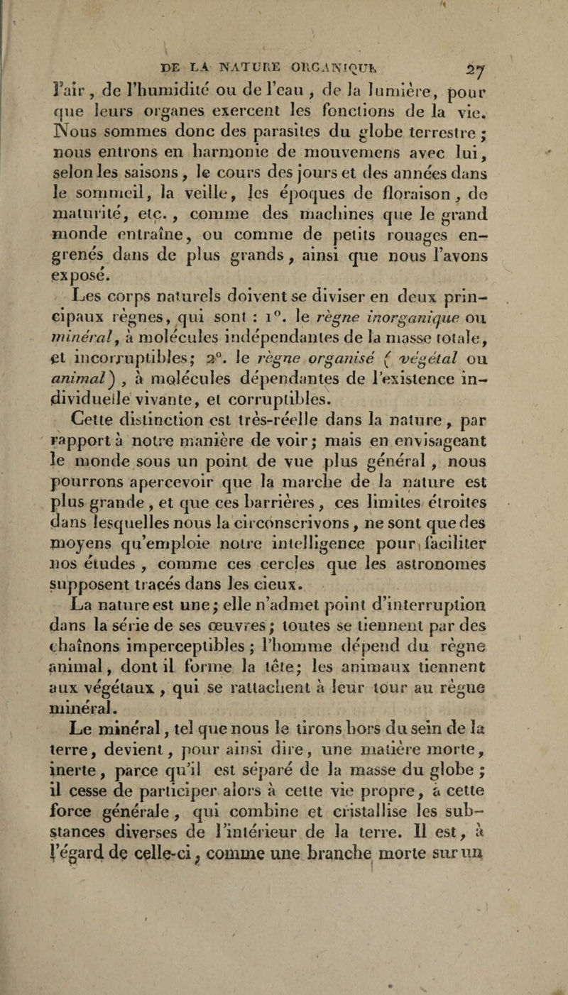 î’air , de l’humidité ou de l’eau , de la lumière, pour que leurs organes exercent les fonctions de la vie. Nous sommes donc des parasites du globe terrestre ; nous entrons en harmonie de mouvemens avec lui, selon les saisons, le cours des jours et des années dans le sommeil, la veille, les époques de floraison, de maturité, etc. , comme des machines que le grand monde entraîne, ou comme de petits rouages en¬ grenés dans de plus grands, ainsi que nous l’avons expose. Les corps naturels doivent se diviser en deux prin¬ cipaux régnés, qui sont : le règne inorganique ou minéral y à molécules indépendantes de la niasse totale, et in corruptibles; 2®. le règne organisé ( 'végétal ou animal^ , à molécules dépendantes de lexistence in¬ dividuelle vivante, et corruptibles. Cette distinction est très-réelle dans la nature, par rapport à notre manière de voir ; mais en envisageant le monde sous un point de vue plus général, nous pourrons apercevoir que la marche de la nature est plus grande, et que ces barrières, ces limites étroites dans lesquelles nous la circonscrivons, ne sont que des moyens qu’emploie notre intelligence pouri faciliter nos études , comme ces cercles que les astronomes supposent tracés dans les cieux. La nature est une; elle n’admet point d’interruption dans la série de ses œuvres ; toutes se tiennent par des chaînons imperceptibles ; riiomme dépend du règne animal, dont il forme la Icte; les animaux tiennent aux végétaux , qui se ratlaciient à leur tour au règne minéral. Le minéral, tel que nous le lirons hors du sein de la terre, devient, pour ainsi dire, une matière morte, inerte, parce qu’il est séparé de la masse du globe ; il cesse de participer alors à celte vie propre, à cette force générale , qui combine et cristallise les sub¬ stances diverses de rinlérieur de la terre. Il est, ît i’égard de celle-ci ; comme une branche morte sur un