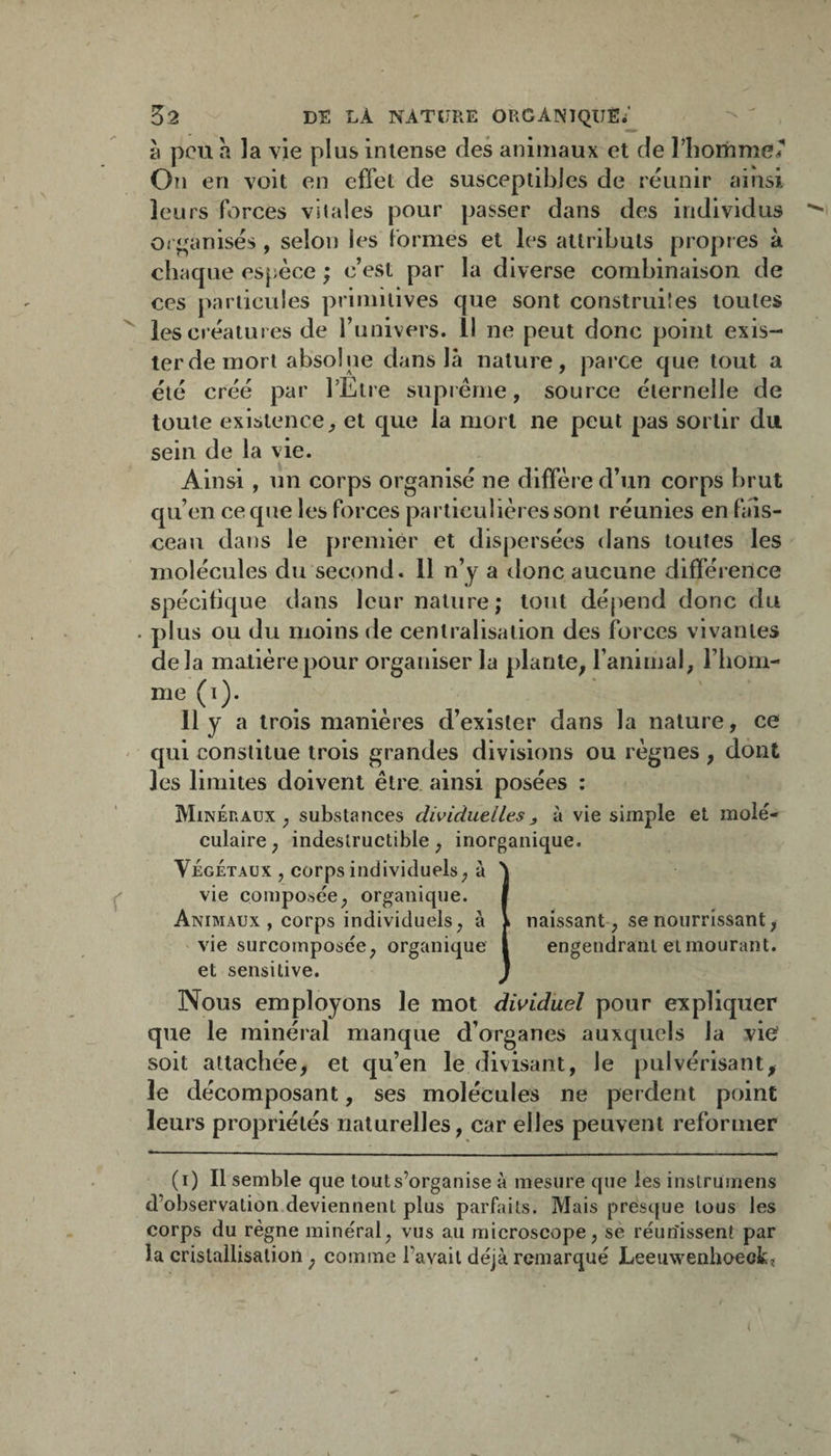 à peu a la vie plus intense des animaux et de riioriime/ On en voit en effet de susceptibles de réunir ainsi leurs forces vitales pour passer dans des individus Oi j^^anisés , selon les formes et les attributs propres à chaque es[;èce ; c’est par la diverse combinaison de ces particules primitives que sont construiîes toutes ^ les créatures de runivers. 11 ne peut donc point exis¬ ter de mort absolue dans là nature, parce que tout a été créé par l’Etre supi éme, source éternelle de toute existence, et que la mort ne peut pas sortir du sein de la vie. Ainsi , un corps organisé ne diffère d’un corps brut qu’en ce que les forces particulières sont réunies en fais¬ ceau dans le premier et dispersées dans toutes les molécules du second. 11 n’y a donc aucune différence spécifique dans leur nature; tout dépend donc du . plus ou du moins de centralisation des forces vivantes delà matière pour organiser la plante, l’animal, l’iiom- me (i). 11 y a trois manières d’exister dans la nature, ce ' qui constitue trois grandes divisions ou règnes , dont les limites doivent être, ainsi posées : Minéraux, substances dividuelles, à vie simple et molé¬ culaire, indestructible, inorganique. VÉGÉTAUX , corps individuels, à 'J vie composée, organique. f Animaux , corps individuels, à i naissant-, se nourrissant, - vie surcomposée, organique 1 engendrant et mourant, et sensitive. j Nous employons le mot dwiduel pour expliquer que le minéral manque d’organes auxquels la vio soit attachée, et qu’en le divisant, le pulvérisant, le décomposant, ses molécules ne perdent point leurs propriétés naturelles, car elles peuvent reformer (i) Il semble que tout s’organise à mesure que les instrumens d’observation deviennent plus parfaits. Mais presque tous les corps du règne minéral, vus au microscope, se réunissent par la cristallisation, comme l’avait déjà remarqué Leeuwenhoeckï I