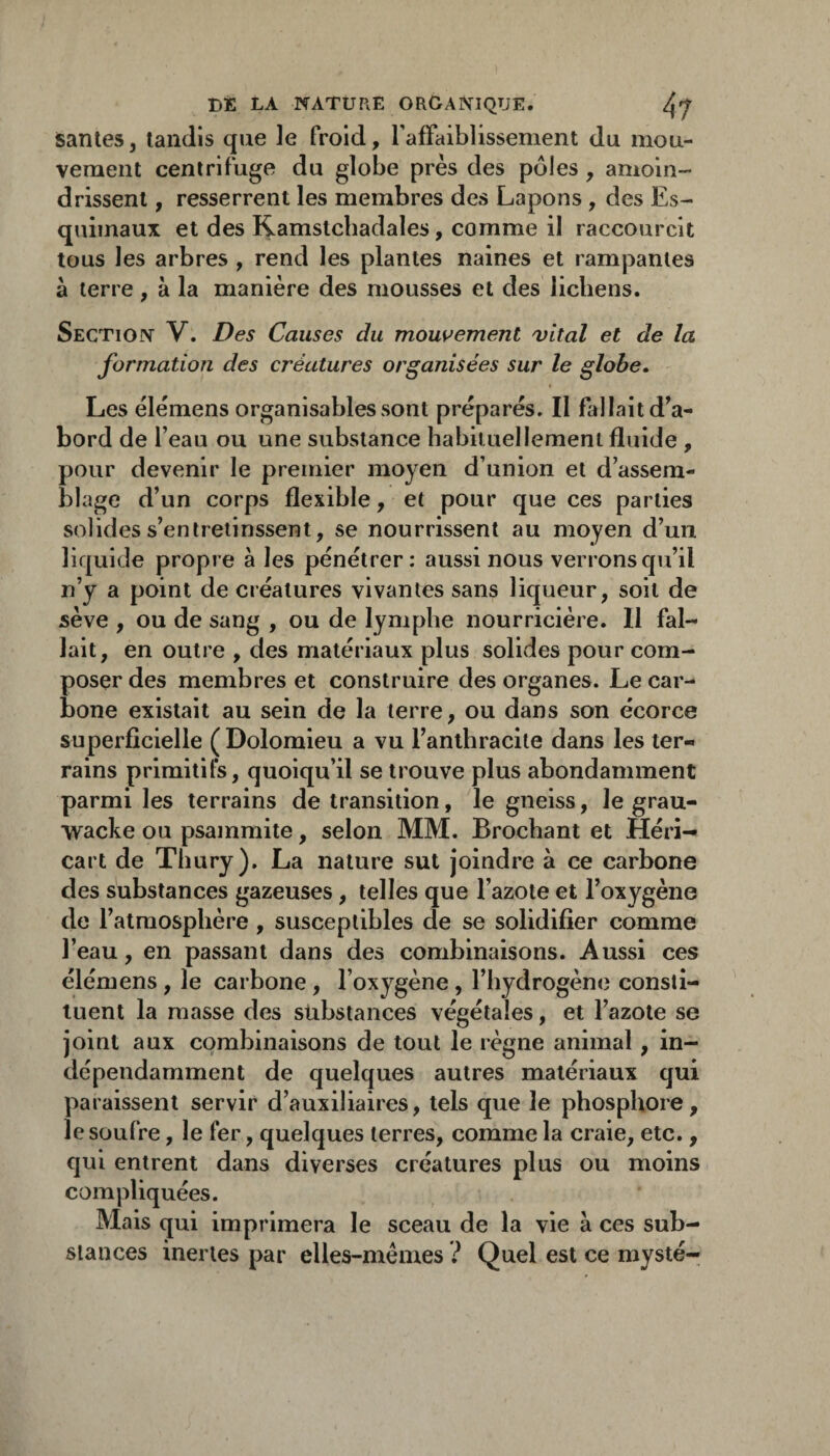 santés, tandis que le froid, raffaiblissement du mou¬ vement centrifuge du globe près des pôles , amoin¬ drissent , resserrent les membres des Lapons , des Es¬ quimaux et des Ramstchadales, comme il raccourcit tous les arbres , rend les plantes naines et rampantes à terre, à la manière des mousses et des lichens. Section V. Des Causes du mous^ement vital et de la formation des créatures organisées sur le globe. Les élémens organisablessont préparés. Il fallait d^a- bord de l’eau ou une substance habituellement fluide , pour devenir le premier moyen d’union et d’assem¬ blage d’un corps flexible, et pour que ces parties solides s’entretinssent, se nourrissent au moyen d’un liquide propre à les pénétrer; aussi nous verrons qu’il n’y a point de créatures vivantes sans liqueur, soit de sève , ou de sang , ou de lymphe nourricière. Il fal¬ lait, en outre , des matériaux plus solides pour com¬ poser des membres et construire des organes. Le car¬ bone existait au sein de la terre, ou dans son écorce superficielle ( Dolomieu a vu l’anthracite dans les ter¬ rains primitifs, quoiqu’il se trouve plus abondamment parmi les terrains de transition, le gneiss, le grau- wacke ou psammite, selon MM. Brochant et Héri- cart de Thury). La nature sut joindre à ce carbone des substances gazeuses, telles que l’azote et l’oxygène do l’atmosphère, susceptibles de se solidifier comme l’eau, en passant dans des combinaisons. Aussi ces élémens , le carbone , l’oxygène , l’hydrogène consti¬ tuent la masse des substances végétales, et l’azote se joint aux combinaisons de tout le règne animal, in¬ dépendamment de quelques autres matériaux qui paraissent servir d’auxiliaires, tels que le phosphore, le soufre, le fer, quelques terres, comme la craie, etc., qui entrent dans diverses créatures plus ou moins compliquées. Mais qui imprimera le sceau de la vie à ces sub¬ stances inertes par elles-mêmes ? Quel est ce mysté-