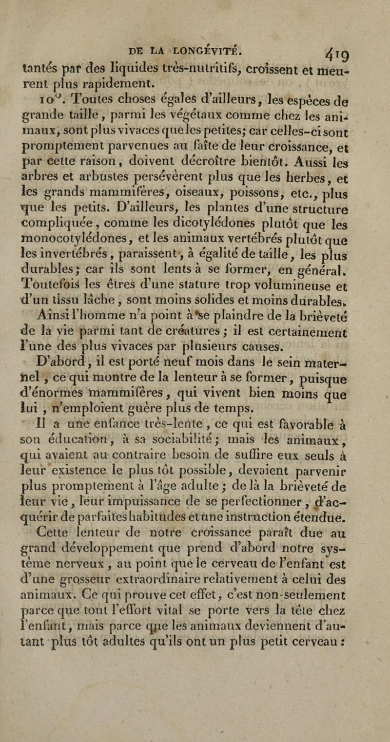 DE LA LONGÉVITÉ. ^jg tantes par des liquides très-nuiriiifs^ croissent et meu¬ rent plus rapidement. lo^. Toutes choses égales d’ailleurs, les espèces de grande taille , parmi les végétaux comme chez les ani¬ maux, sont plus vivaces que les petites; car celles-ci sont promptement parvenues au faîte de leur croissance, et parcelle raison, doivent décroître bieniôt. Aussi les arhres et arbustes persévèrent plus que les herbes, et les grands mammifères, oiseaux, poissons, etc., plus ^ue les petits. D’ailleurs, les plantes d’une structure compliquée, comme les dicotylédones plutôt que les monocotylédones, et les animaux vertébrés plutôt que les invertébrés , paraissent, à égalité de taille, les plus durables; car ils sont lents à se former, en général. Toutefois les êtres d’une stature trop volumineuse et d’un tissu lâche, sont moins solides et moins durables. Ainsi l’homme n’a point à*se plaindre de la hrièvelé de la vie parmi tant de crétitures ; il est certainement l’une des plus vivaces par plusieurs causes. D’abord, il est porté neuf mois dans le sein mater- iiel , ce qui montre de la lenteur à se former, puisque d’énormes mammifères, qui vivent bien moins que lui , n’emploient guère plus de temps. Il a une enfance très-lente , ce qui est favorable à son éducation, à sa sociabilité; mais les animaux, qui avaient au contraire besoin de suffire eux seuls à leur existence le plus tôt possible, devaient parvenir plus promptement à l’âge adulte ; de là la brièveté de leur vie, leur impuissance de se perfectionner , d’ac¬ quérir de parfaites habitudes et une instruction étendue. Cette lenteur de notre croissance paraît due au grand développement que prend d’abord notre sys¬ tème nerveux , au point que le cerveau de l’enfant est d’une grosseur extraordinaire relativement à celui des animaux. Ce qui prouve cet effet, c’est non-seulement parce que tout l’effort vital se porte vers la tète chez l’enfant, mais parce qpe les animaux deviennent d’au¬ tant plus tôt adultes qu’ils ont un plus petit cerveau ;