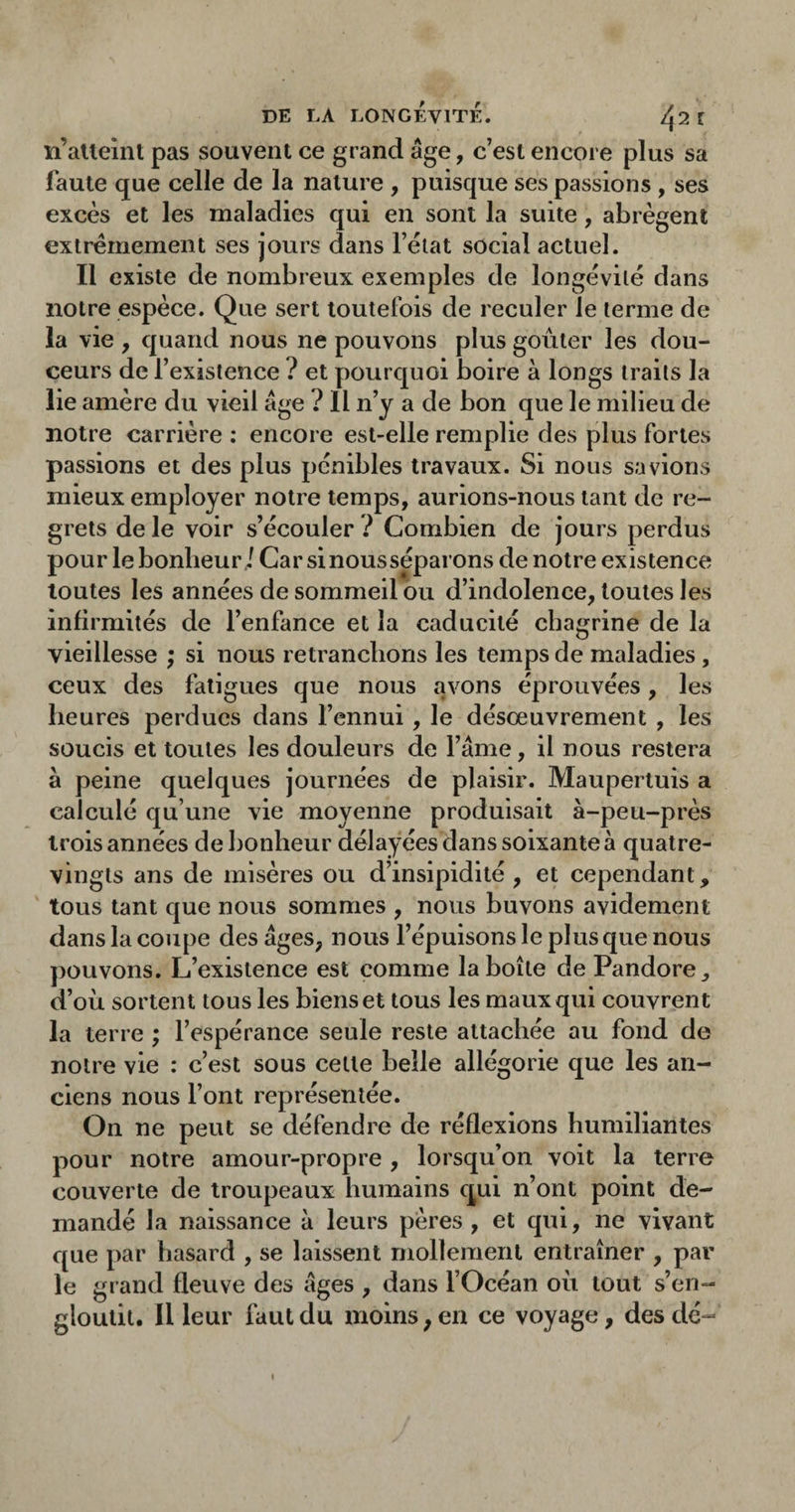 îi’aUeint pas souvent ce grand âge, c’est encore plus sa faute que celle de la nature , puisque ses passions, ses excès et les maladies qui en sont la suite, abrègent extrêmement ses jours dans l’èlat social actuel. Il existe de nombreux exemples de longévité dans notre espèce. Que sert toutefois de reculer le terme de la vie , quand nous ne pouvons plus goûter les dou¬ ceurs de l’existence ? et pourquoi boire à longs traits la lie amère du vieil âge ? 11 n’y a de bon que le milieu de notre carrière : encore est-elle remplie des plus fortes passions et des plus pénibles travaux. Si nous savions mieux employer notre temps, aurions-nous tant de re¬ grets de le voir s’écouler ? Combien de jours perdus pour le bonheur ./ Carsinousséparons de notre existence toutes les années de sommeil ou d’indolence, toutes les infirmités de l’enfance et la caducité chagrine de la vieillesse ; si nous retranchons les temps de maladies, ceux des fatigues que nous avons éprouvées, les heures perdues dans l’ennui, le désœuvrement , les soucis et toutes les douleurs de l’âme, il nous restera à peine quelques journées de plaisir. Mauperluis a calculé qu’une vie moyenne produisait à-peu-près trois années de bonheur délayées dans soixante à quatre- vingts ans de misères ou d’insipidité , et cependant, tous tant que nous sommes , nous buvons avidement dans la coupe des âges, nous l’épuisons le plus que nous ])Ouvons. L’existence est comme la boîte de Pandore, d’où sortent tous les biens et tous les maux qui couvrent la terre ; l’espérance seule reste attachée au fond de notre vie : c’est sous cette belle allégorie que les an¬ ciens nous l’ont représentée. On ne peut se défendre de réflexions humiliantes pour notre amour-propre , lorsqu’on voit la terre couverte de troupeaux humains qui n’ont point de¬ mandé la naissance à leurs pères , et qui, ne vivant que par hasard , se laissent mollement entraîner , par le grand fleuve des âges , dans l’Océan où tout s’en¬ gloutit. Il leur faut du moins, en ce voyage, des dé-