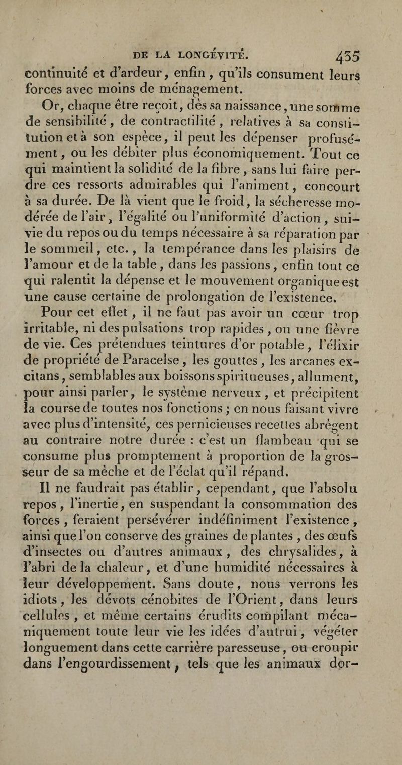 continuité et d’ardeur, enfin, qu’ils consument leurs forces avec moins de ménagement. Or, chaque être reçoit, dés sa naissance, une somme de sensibiliié, de contractilité, relatives à sa consti¬ tution et à son espèce, il peut les dépenser profusé- ment, ou les débiter plus économiquement. Tout ce qui maintient la solidité de la fibre , sans lui faire per¬ dre ces ressorts admirables qui l’animent, concourt à sa durée. De là vient que le froid, la sécheresse mo¬ dérée de l’air, l’égalité ou l’uniformité d’action , sui¬ vie du repos ou du temps nécessaire à sa réparation par le sommeil, etc., la tempérance dans les plaisirs de l’amour et de la table, dans les passions, enfin tout ce qui ralentit la dépense et le mouvement organique est une cause certaine de prolongation de l’existence. Pour cet efiet, il ne faut pas avoir un cœur trop irritable, ni des pulsations trop rapides , ou une fièvre de vie. Ces prétendues teintures d’or potable, l’élixir de propriété de Paracelse , les gouttes , les arcanes ex- citans, semblables aux boissonsspiritueuses, allument, . pour ainsi parler, le système nerveux , et précipitent la course de toutes nos fonctions ; en nous faisant vivre avec plus d’intensité, ces pernicieuses recettes abrès:ent au contraire notre durée : c’est un llambeau qui se consume plus promptement à proportion de la gros¬ seur de sa mèche et de l’éclat qu’il répand. Il ne faudrait pas établir, cependant, que l’absolu repos, l’inertie, en suspendant la consommation des forces , feraient persévérer indéfiniment l’existence , ainsi que l’on conserve des graines de plantes , des œufs d’insectes ou d’autres animaux, des chrysalides, à l’abri delà chaleur, et d’une humidité nécessaires à leur développement. Sans doute, nous verrons les idiots, les dévots cénobites de l’Orient, dans leurs cellules , et même certains érudits compilant méca¬ niquement toute leur vie les idées d’autrui, végéter longuement dans cette carrière paresseuse, ou croupir dans l’engourdissement ; tels que les animaux dor-