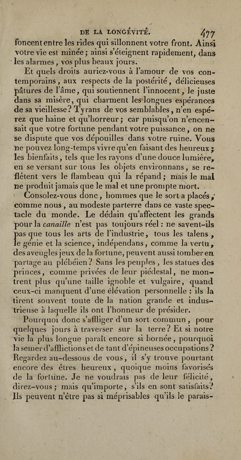 foncent entre les rides qui sillonnent votre front. Ainsi votre vie esl minée ; ainsi s’éleignent rapidement, dans les alarmes, vos plus beaux jours. Et quels droits auriez-vous à Tamour de vos con¬ temporains, aux respects de la postérité, délicieuses pâtures de lame, qui soutiennent l’innocent, le juste dans sa misère, qui charment les longues espérances de sa vieillesse? Tyrans de vos semblables, n’en espé¬ rez que haine et qu’horreur ; car puisqu’on n’encen¬ sait que votre fortune pendant votre puissance, on ne se dispute que vos dépouilles dans votre ruine. Vous ne pouvez long-temps vivre qu’en faisant des heureux ; les bienfaits, tels que les rayons d’une douce lumière, en se versant sur tous les objets environnans, se re¬ flètent vers le flambeau qui la répand; niais le mal ne produit jamais que le mal et une prompte mort. Consolez-vous donc, hommes que le sort a placés,' comme nous , au modeste parterre dans ce vaste spec¬ tacle du monde. Le dédain qu’afi'ectent les grands pour la c«72ai7/e n’est pas toujours réel : ne savent-ils pas que tous les arts de l’industrie, tous les talens , le génie et la science, indépendans, comme la vertu, des aveugles jeux de la fortune, peuvent aussi tomber en. partage au plébéien.^ Sans les peuples, les statues des princes, comme privées de leur piédestal, ne mon¬ trent plus qu’une taille ignoble et vulgaire, quand ceux-ci manquent d’une élévation personnelle : ils la tirent souvent toute de la nation grande et indus¬ trieuse à laquelle ils ont l’honneur de présider. Pourquoi donc s’affliger d’un sort commun, pour quelques jours à traverser sur la terre? Et si notre vie la plus longue paraît encore si bornée, pourquoi la semer d’afflictions et de tant d’épineuses occupations ? Regardez au-dessous de vous, il s’y trouve pourtant encore des êtres heureux , quoique moins favorisés de la fortune. Je ne voudrais pas de leur félicité, direz-vous; mais qu’importe, s’ils en sont satisfaits? Ils peuvent n’être pas si méprisables qu’ils le parais-