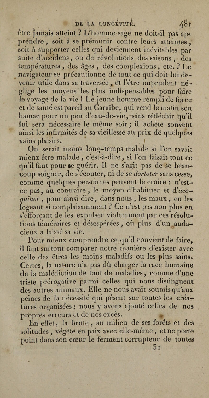 être Jamais alteîni ? L’homme sagé ne doit-il pas ap< prendre, soit à se prémunir contre leurs atteintes , soit à supporter celles qui deviennent inévitables par suite d’accidenS;, ou de révolutions des saisons , des températures , des âges , des complexions , etc. ? Le ^ navigateur se précautionne de tout ce qui doit lui de¬ venir utile dans sa traversée^ ët l’être imprudent né- g'ige les moyens les plus indispensables pour faire le voyage de la vie ! Le jeune homme rempli de force et de santé est pareil au Caraïbe, qui vend le matin son baniac pour un peu d’eau-de-vie, sans réfléchir qu’il lui sera nécessaire le même soir ; il achète souvent ainsi les infirmités de sa vieillesse au prix dé quelques vains plaisirs* t On serait moin's long-temps malade si l’on savait mieux être malade , c’est-à-dire, si l’on faisait tout ce qu’il faut pour se guérir. 11 ne s’agit pas de së beau-»- coup soigner, de s’écouter, ni de se dorloter sans cesse, comme quelques personnes peuvënt le croire : n’est- ce pas, au contraire , le moyen d’habituer et d’«co- tjuiner , pour ainsi dire, dans nous ^ les maux , en les logeant si complaisamment ? Ce n’est pas non plus en s’efforçant de les expulser violemment par ces résolu¬ tions téméraires et désespérées, où plus d’un^auda- cieux a laissé sa vie. Pour mieux comprendre ce qu’il convient de faire, il faut surtout comparer notre manière d’exister avec celle des êtres les moins maladifs ou les plus sains* Certes, la nature n’a pas dû charger la race humaine de la malédiction de tant de maladies, comme d’une triste prérogative parmi celles qui nous distinguent des autres animaux. Elle ne nous avait soumis qu’aux peines de la nécessité qui pèsent sur toutes les créa¬ tures organisées ; nous y avons ajouté celles de nos propres erreurs et de nos excès. ir En effet, la brute , au milieu de ses forêts et des solitudes , végète en paix avec elle-même , et ne porte ■point dans son coeur le ferment corrupteur de toutes