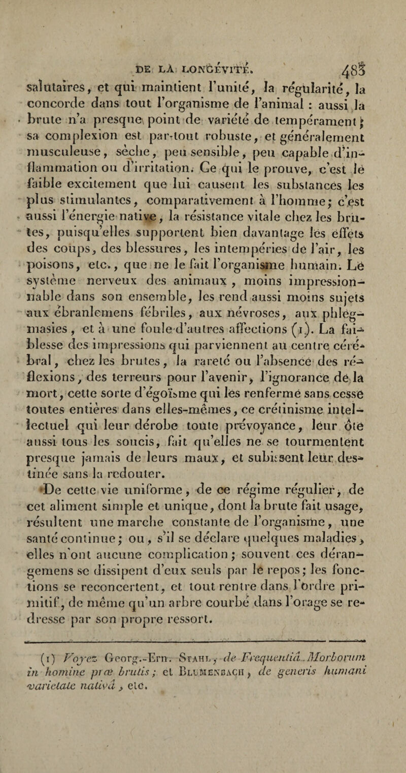 I DE LÀ. LONGEVITE* ' ^8*5 saîülaîres, et qui maintient l’unilë, la régularité, la concorde dans tout Torganisme de l’animal : aussi la brute n’a presque\ point de variété de tempérament i sa complexion est par^tout robuste, et généralement musculeuse, sècbe, peu sensible, peu capable.d’in- lianmiation ou d^irritation; Ge qui le prouve, c est lè faible excitement que lui causent les substances les plus stimulantes, comparativement à l’homme; c’est aussi l’énergie'native, la résistance vitale chez les bru¬ tes, puisqu’elles supportent bien davantage les effets des coups, des blessures, les intempéries de l’air, les poisons, etc., que ne le fait l’organisane humain. Lé système nerveux des animaux , moins impression¬ nable dans son ensemble, les rend aussi moins sujets aux ébranlemens fébriles, aux névroses, aux phlég- inasies , et à-une fouled’autres affections (i). La fai¬ blesse des impressions qui parviennent au centre céré-^ bral, chez les brutes, la rareté ou l’absence* des ré^ flexions, des terreurs pour l’avenir^ l’ignorance de là mort, cette sorte d’égoLme qui les renfermé sans cesse toutes entières dans elles-mêmes, ce Crétinisme intel¬ lectuel qui leur dérobe toute prévoyance, leur ôte aussi tous les soucis, fait qu’elles ne se tourmentent presque jamais de leurs maux, et subksent leur des» linée sans la redouter. •De celte vie uniforme, de ce régime régulier, de cet aliment simple et unique, dont la brute fait usage, résultent une marche constante de l’organisme , une santé continue; ou, s’il se déclare quelques maladies > elles n'ont aucune complication ; souvent ces déran- gemens se dissipent d’eux seuls par le repos; les fonc¬ tions se reconcertent, et tout rentre dans l'ordre pri¬ mitif, de même qu’un arbre courbé dans l’orage se re¬ dresse par son propre ressort. (i) Vojez Georg.-Ern. Stahl, de FreqiierUiâ.Morbontnt in homine præ h ru Lis ; et BLiiMCNGACH, de genens kuniani 'varietalc nativâ , elc.