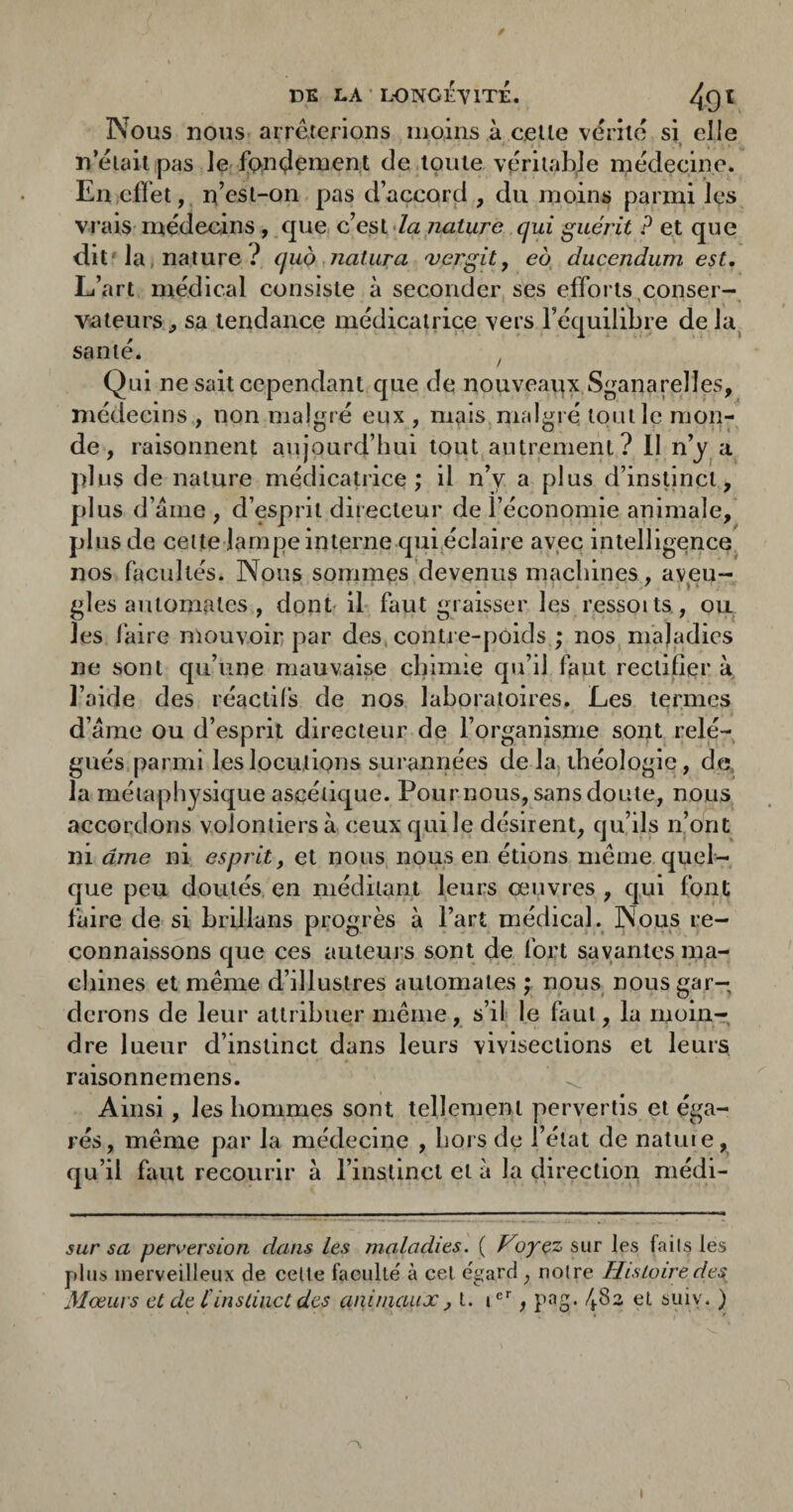 / DK LA LONO^YITÉ. 4qï Nous nous arrêterions moins à celle vérité si elle . » n’éiait pas le fondement de toute véritable médecine. En effet, n’esl-on pas d’accord , du moins parmi Içs vrais médecins , que c’est-/<2 nature qui guéiùt P et que dit'la* nature quo natura ajej'git^ eo duccndum est. L’art médical consiste à seconder ses efforts,conser¬ vateurs ,, sa tendance médicatrice vers l’équilibre de la^ santé. ^ Qui ne sait cependant que de nouveavix Sganarelles, médecins , non malgré eux , mais malgré tout le mon¬ de , raisonnent aujourd’hui tout autrement? 11 n’y a plus de nature médicatrice; il n’y a plus d’insUncl, plus d’aine , d’esprit directeur de l’économie animale, plus de cette lampe interne qui^éclaire avec intelligence nos facultés. Nous sommes devenus machines, aveu¬ gles automates , dont' il faut graisser les ressoits, ou les faire mouvoir par des, contre-poids ; nos maladies ne sont qu’une mauvaise chimie qu’il faut rectifier à l’aide des réactifs de nos laboratoires. Les termes d’ame ou d’esprit directeur de l’organisme sont relé¬ gués parmi les locutions surannées de laj théologie, de, la métaphysique ascétique. Pournous, sans doute, nous accordons volontiers à ceux qui le désirent, qu’ils n’ont ni âme ni esprit, et nous nous en étions même quel¬ que peu doutés en méditant leurs œuvres , qui font faire de si hrillans progrès à l’art médical. Nous re¬ connaissons que ces auteurs sont de fort savantes ma¬ chines et même d’illustres automates ; nous nous gar¬ derons de leur attribuer même, s’il le faut, la moin¬ dre lueur d’instinct dans leurs vivisections et leurs raisonnemens. Ainsi, les hommes sont tellement pervertis et éga¬ rés, même par la médecine , hors de l’état de natme, qu’il faut recourir à l’instincl et à la direction médi- sur sa perversion dans les maladies. ( oyçz sur les fails les p>lus merveilleux de celte faculté' à cet égard , noire Histoire des Moeurs et de tinstinct des animaux j t. i®*, pag. 4,83 et suiv. ) t