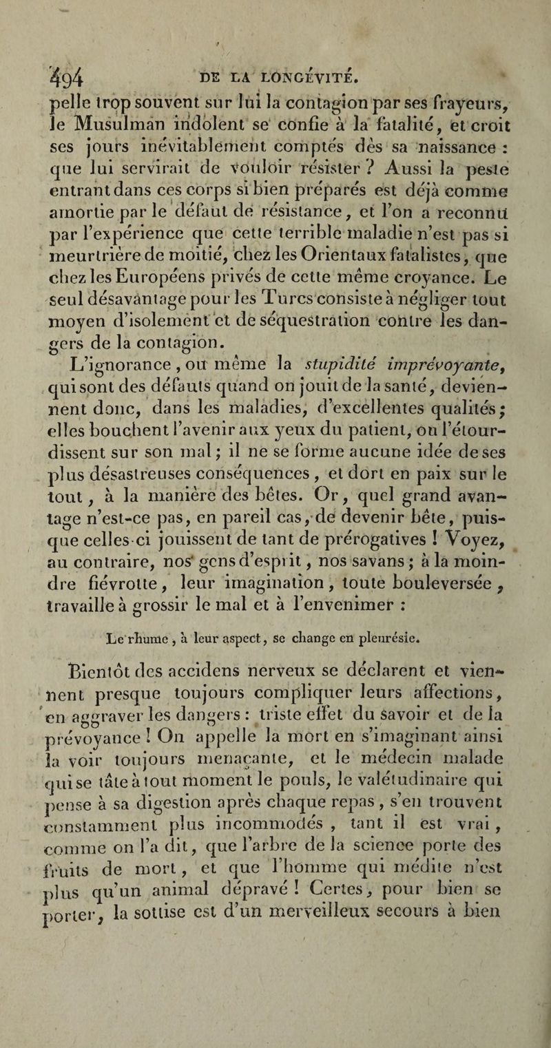 pelle trop souvent sur lui la contagion par ses frayeurs, le Musulman indolent se' confie à la fatalité, et croit ses jours inévitablement compte's dès sa naissance : que lui servirait de Vouloir résister ? Aussi la peste entrant dans ces corps si bien préparés est déjà comme amortie par le défaut de résistance, et Ton a reconnu par l’expérience que cette terrible maladie n’est pas si meurtrière de moitié, 'chez les Orientaux fatalistes, que chez les Européens privés de cette même croyance. Le seul désavantage pour les Turcs consiste à négliger tout moyen d’isolement et de séquestration contre les dan¬ gers de la contagion. L’ignorance , ou même la stupidité imprévoyante^ qui sont des défauts quand on jouit de la santé, devien¬ nent donc, dans les maladies, d’excellentes qualités; elles bouchent l’avenir aux yeux du patient, ou l’étour¬ dissent sur son mal ; il ne se forme aucune idée de ses plus désastreuses conséquences , et dort en paix sur le tout, à la manière des bêtes. Or, quel grand avan¬ tage n’est-ce pas, en pareil cas,-de devenir bêle, puis¬ que celles ci jouissent de tant de prérogatives ! Voyez, au contraire, nos' gens d’esprit, nos savans ; à la moin¬ dre fiévrotte , leur imagination , toute bouleversée , travaille à grossir le mal et à l’envenimer : Le rhume , à leur aspect, se change en pleurésie. Bientôt des accidens nerveux se déclarent et vien¬ nent presque toujours compliquer leurs affections, en aggraver les dangers : triste effet du savoir et de la prévoyance î On appelle la mort en s’imaginant ainsi la voir toujours menaçante, et le médecin malade qui se tâte à tout moment le pouls, le valétudinaire qui pense à sa digestion après chaque repas, s’en trouvent constamment plus incommodés , tant il est vrai , comme on l’a dit, que l’arbre de la science porte des fruits de mort, et que l’homme qui médite n’est plus qu’un animal dépravé! Certes, pour bien se porter, la sottise est d’un merveilleux secours à bien
