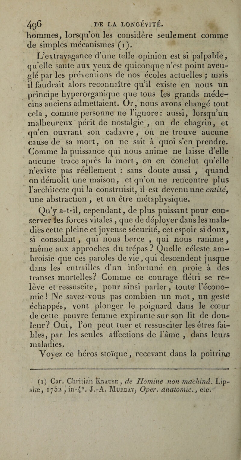 hommes, lorsqu’on les considère seulement comme de simples mécanismes (1). L’extravagance d’une telle opinion est si palpable, qu’elle saule aux yeux de quiconque n’est point aveu¬ glé par les préveniions de nos écoles actuelles; mais il faudrait alors reconnaître qu’il existe en nous un principe hyperorganlque que tous les grands méde¬ cins anciens admettaient. Or, nous avons changé tout cela, comme personne ne l’ignore: aussi, lorsqu'un malheureux périt de nostalgie , ou de chagrin, et qu’en ouvrant son cadavre , on ne trouve aucune cause de sa mort, on ne sait à quoi s’en prendre. Comme la puissance qui nous anime ne laisse d’elle aucune trace apres la mort, on en conclut qu’elle’ n’existe pas réellement : sans doute aussi , quand on démolit une maison, et qu’on ne rencontre plus l’architecte qui la construisit, il est devenu une une abstraction , et un être métaphysique. Qu’y a-t-il, cependant, de plus puissant pour con¬ server les forces vitales , que de déployer dans les mala¬ dies cette pleine et joyeuse sécurité, cet espoir si doux, si consolant , qui nous berce , qui nous ranime , même aux approches du trépas ? Quelle céleste am¬ broisie que ces paroles de vie ^ qui descendent jusque dans les entrailles d’un infortuné en proie à des transes mortelles.^ Comme ce courage flétri se re- O lève et ressuscite, pour ainsi parler, toute l’écono¬ mie ! Ne savez-vous pas combien un mot, un geste échappés, vont plonger le poignard dans le cœur de celte pauvre femme expli’anle sur son lit de dou¬ leur? Oui, l’on peut tuer et ressusciter les êtres fai¬ bles, par les seules affections de l ame , dans leurs maladies. Voyez ce héros stoïque, recevant dans la poltrlrjiî (i) Car. Chrilian îvr.AUSE, de Homîne non machinâ. Lip- siæ, 1/52 , in-4°. J.-A. MuniiAY^ Oper. dnaiomic.^ etc.