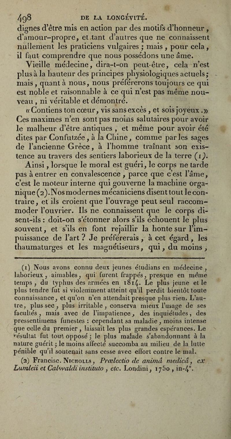 dignes d’étre mis en action par des motifs d’honneur, d’amour-propre, et tant d’autres que ne connaissent nullement les praticiens vulgaires ; mais , pour cela, il faut comprendre que nous possédons une âme. Vieille médecine, dira-t-on peut-être, cela n’est plus à la hauteur des principes physiologiques actuels ; mais , quant à nous, nous préférerons toujours ce qui est noble et raisonnable à ce qui n’est pas même nou¬ veau , ni véritable et démontré. « Contiens ton cœur, vis sans excès, et sois joyeux.» Ces maximes n’en sont pas moins salutaires pour avoir le malheur d’être antiques , et même pour avoir été dites par Confutzée, à la Chine, comme parles sages de l’ancienne Grèce, à l’homme traînant son exis¬ tence au travers des sentiers laborieux de la terre (i^. Ainsi, lorsque le moral est guéri, le corps ne tarde pas â entrer en convalescence , parce que c’est l’âme, c’est le moteur interne qui gouverne la machine orga¬ nique (2).Nos modernes mécaniciens disent tout le con¬ traire, et ils croient que l’ouvrage peut seul raccom¬ moder l’ouvrier. Ils ne connaissent que le corps di¬ sent-ils : doit-on s’étonner alors s’ils échouent le plus souvent, et s’ils en font rejaillir la honte sur l’im¬ puissance de l’art ? Je préférerais , à cet égard, les thaumaturges et les magnétiseurs, qui, du moins , (1) Nous avons connu deux jeunes étudians en médecine, laborieux, aimables, qui furent frappés, presque en meme temps, du typhus des armées en 1814. Le plus jeune elle plus tendre fut si violemment atteint qu’il perdit bientôt toute connaissance, et qu’on n’en attendait presque plus rien. L’au¬ tre, plus sec, plus irritable, conserva mieux l’usage de ses facultés, mais avec de l’impatience, des inquiétudes, des pressenti mens funestes : cependant sa maladie, moins intense que colle du premier, laissait les plus grandes espérances. Le *'ésuUal fut tont opposé ; le plus malade s’abandonnant à la nature guérit ^ le moins affecté succomba au milieu de la lutte pénible qu’il soutenait sans cesse avec effort contre le mal. (2) Francise. Nicholls , Prœlectio de animâ medicâ, ex Lumlcii et Calwaldi insUtulo , etc. Londini, 17^0 , in-4°.