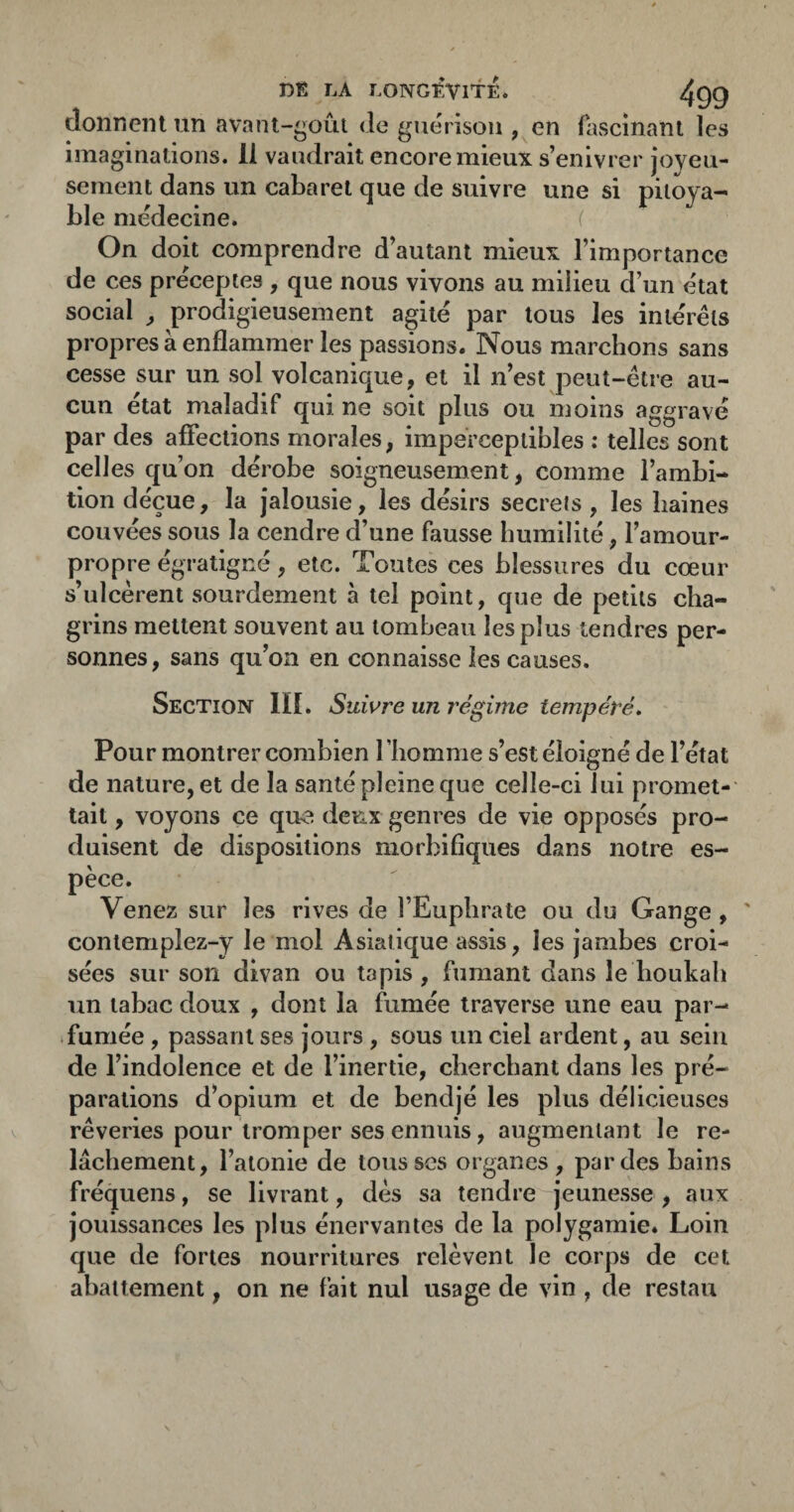 donnent un {ivant-goûi de guérison , en fascinant les imaginations. 11 vaudrait encore mieux s’enivrer joyeu¬ sement dans un cabaret que de suivre une si pitoya¬ ble médecine. f On doit comprendre d’autant mieux l’importance de ces préceptes , que nous vivons au milieu d’un état social ^ prodigieusement agité par tous les intérêts propres à enflammer les passions. Nous marchons sans cesse sur un sol volcanique, et il n’est peut-être au¬ cun état maladif qui ne soit plus ou moins aggravé par des affections morales, imperceptibles : telles sont celles qu’on dérobe soigneusement, comme l’ambi¬ tion déçue, la jalousie, les désirs secrets , les haines couvées sous la cendre d’une fausse humilité, l’amour- propre égratigné, etc. Toutes ces blessures du cœur s’ulcèrent sourdement à tel point, que de petits cha¬ grins mettent souvent au tombeau les plus tendres per¬ sonnes, sans qu’on en connaisse les causes. Section III. Suivre un régime tempéré* Pour montrer combien riiomme s’est éloigné de l’état de nature, et de la santé pleine que celle-ci lui promet-' tait, voyons ce que deux genres de vie opposés pro¬ duisent de dispositions morbifiques dans notre es¬ pèce. Venez sur les rives de l’Euphrate ou du Gange , ' conlemplez-y le mol Asiatique assis, les jambes croi¬ sées sur son divan ou tapis, fumant dans le boukab un tabac doux , dont la fumée traverse une eau par- .fumée, passant ses jours , sous un ciel ardent, au sein de l’indolence et de l’inertie, cherchant dans les pré¬ parations d’opium et de bendjé les plus délicieuses rêveries pour tromper ses ennuis, augmentant le re¬ lâchement, l’atonie de tousses organes, par des bains fréquens, se livrant, dès sa tendre jeunesse , aux jouissances les plus énervantes de la polygamie. Loin que de fortes nourritures relèvent le corps de cet abattement, on ne fait nul usage de vin , de restau