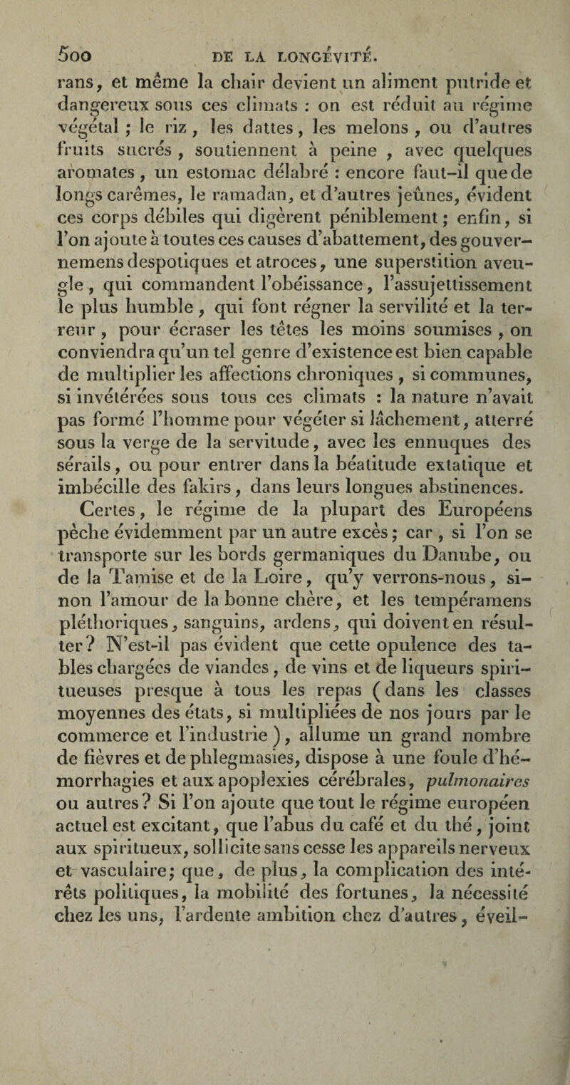rans, et meme la chair devient un aliment putride et dangereux sous ces climats : on est réduit au régime végétal ; le riz, les dattes, les melons , ou d’autres fruits sucrés , soutiennent a peine , avec quelques aromates , un estomac délabré : encore faut-il que de longs carêmes, le ramadan, et d’autres jeûnes, évident ces corps débiles qui digèrent péniblement ; enfin, si l’on ajoute à toutes ces causes d’abattement, des gouver- nemens despotiques et atroces, une superstition aveu¬ gle , qui commandent l’obéissance, l’assujettissement le plus humble, qui font régner la servilité et la ter¬ reur , pour écraser les têtes les moins soumises , on conviendra qu’un tel genre d’existence est bien capable de multiplier les affections chroniques , si communes, si invétérées sous tous ces climats : la nature n’avait pas formé l’homme pour végéter si lâchement, atterré sous la verge de la servitude, avec les eunuques des sérails, ou pour entrer dans la béatitude extatique et imbécille des fakirs, dans leurs longues abstinences. Certes, le régime de la plupart des Européens pèche évidemment par un autre excès ; car , si l’on se transporte sur les bords germaniques du Danube, ou de la Tamise et de la Loire, qu’y verrons-nous, si¬ non l’amour de la bonne chère, et les tempéramens pléthoriques, sanguins, ardens, qui doivent en résul¬ ter? N’est-il pas évident que cette opulence des ta¬ bles chargées de viandes, de vins et de liqueurs spiri- tueuses presque à tous les repas ( dans les classes moyennes des états, si multipliées de nos jours par le commerce et l’industrie ), allume un grand nombre de fièvres et de phlegmasies, dispose à une foule d’hé¬ morrhagies et aux apoplexies cérébrales, pulmonaires ou autres? Si l’on ajoute que tout le régime européen actuel est excitant, que l’abus du café et du thé, joint aux spiritueux, sollicite sans cesse les appareils nerveux et vasculaire; que, de plus, la complication des inté¬ rêts politiques, la mobilité des fortunes, la nécessité chez les uns, l’ardeiiie ambition chez d’autres, éveil-