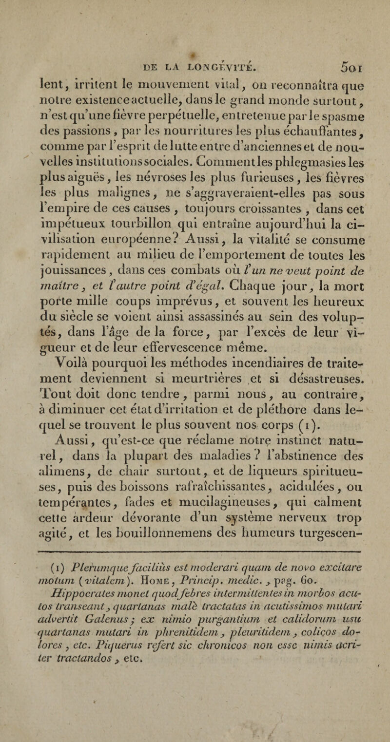 lent, irrilenl le mouvement viial, on reconnaîtra que notre existence actuelle, dans le grand monde surtout, n’est qu’une fièvre perpétuelle, entretenue parle spasme des passions , par les nourritures les plus échauffantes, comme par l’esprit de 1 utte entre d’anciennes et de nou¬ velles institutions sociales. Gommentlesphlegmasiesles plus aiguës, les névroses les plus furieuses, les fièvres les plus malignes, ne s’aggraveraient-elles pas sous l’empire de ces causes , toujours croissantes , dans cet impétueux tourhillon qui entraîne aujourd’hui la ci¬ vilisation européenne? Aussi, la vitalité se consume rapidement au milieu de l’emportement de toutes les jouissances, dans ces combats où T un ne^eut point de maître y et Cautre point d’égaL Chaque jour, la mort porte mille coups imprévus, et souvent les heureux du siècle se voient ainsi assassinés au sein des volup¬ tés, dans l’âge delà force, par l’excès de leur vi¬ gueur et de leur effervescence même. Voilà pourquoi les méthodes incendiaires de traite^ ment deviennent si meurtrières et si désastreuses. Tout doit donc tendre, parmi nous, au contraire, à diminuer cet état d’irritation et de pléthore dans le¬ quel se trouvent le plus souvent nos corps (i). Aussi, cju’cst-ce que réclame notre instinct natu¬ rel, dans la plupart des maladies? l’abstinence des alimens, de chair surtout, et de liqueurs spiritueu- ses, puis des boissons rafraîchissantes, acidulées, ou tempérantes, fades et mucilagineuses, qui calment cette ardeur dévorante d’un système nerveux trop agité, et les houillonnemens des humeurs turgescen- (i) PleriimqueJciciliùs estmoderari quam de nova excitare inotum [vitalem). Home, Princip. medic. , p^ig. Go. Hippocrates inonet quod fehres intermittentes in morhos acu- tos transeanty quartanas malh tractatas in acutissimos mutari advertit Galenus ^ ex nimio purgantium et calidorum usic quartanas mutari in phrenitidem, pleuritidem, colicos do’- îores , etc. Piqueras r^ert sic chronicos non esse nimis acri- tev tractandos , etc.