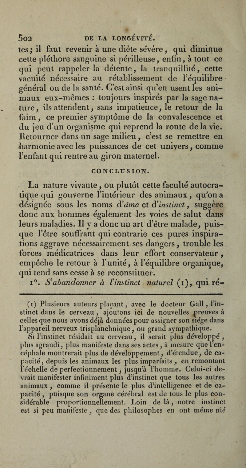 ( f 5o2 de la LONGEVITE. tes ; il faut revenir à une diète sevère, qui diminue cette pléthore sanguine si périlleuse, enfin, à tout ce qui peut rappeler la détente, la tranquillité, cette vacuité nécessaire au rétablissement de l’équilibre général ou de la santé. C’est ainsi qu’en usent les ani- maux eux-memes : toujours inspires par la sage na¬ ture, ils attendent, sans impatience, le retour de la faim, ce premier symptôme de la convalescence et du jeu d’un organisme qui reprend la route delà vie. Retourner dans un sage milieu , c’est se remettre en harmonie avec les puissances de cet univers, comme l’enfant qui rentre au giron maternel. CONCLUSION. La nature vivante, ou plutôt cette faculté autocra¬ tique qui gouverne l’intérieur des animaux, qu’on a désignée sous les noms d'ame et d'instinct, suggère donc aux hommes également les voies de salut dans leurs maladies. Il y a donc un art d’étre malade, puis¬ que l’être souffrant qui contrarie ces pures inspira¬ tions aggrave nécessairement ses dangers, trouble les forces médicatrices dans leur effort conservateur , empêche le retour à l’unité, à l’équilibre organique, qui tend sans cesse à se reconstituer. I®. S'abandonner à l'instinct naturel (i), qui ré- (i) Plusieurs auteurs plaçant, avec le docteur Gall, l’in¬ stinct dans le cerveau, ajoutons ici de nouvelles preuves à celles que nous avons déjà données pour assigner son siège dans l’appareil nerveux trisplanchnique, ou grand sympathique. Si l’instinct résidait au cerveau, il serait plus développé, plus agrandi, plus manifeste dans ses actes, à mesure que l’en¬ céphale montrerait plus de développement, d’étendue, de ca¬ pacité, depuis les animaux les plus imparfaits, en remontant Téchelle de perfectionnement, jusqu’à l’homme. Celui-ci de¬ vrait manifester infiniment plus d’instinct que tous les autres animaux , comme il présente le plus d’intelligence et de ca¬ pacité , puisque son organe cérébral est de tous le plus con¬ sidérable proporlionnellemenî. Loin delà, notre instinct est si peu manifeste, que des philosophes en ont meme nié