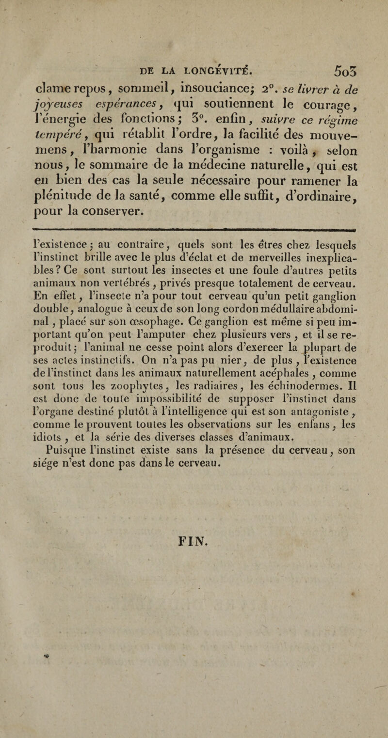 clam€repos, sommeil, insouciance; 2°. selwrer à de joyeuses espérances y (jui soutiennent le courage, l’énergie des fonctions ; 3°. enfin, suwre ce régime tempéré y qui rétablit l’ordre, la facilité des niouve- mens, l’harmonie dans l’organisme : voilà , selon nous, le sommaire de la médecine naturelle, qui est en bien des cas la seule nécessaire pour ramener la plénitude de la santé, comme elle suffit, d’ordinaire, pour la conserver. l’existence ; au contraire, quels sont les êtres chez lesquels l’instinct brille avec le plus d’éclat et de merveilles inexplica¬ bles? Ce sont surtout les insectes et une foule d’autres petits animaux non vertébrés, privés presque totalement de cerveau. En effet, l’insecte n’a pour tout cerveau qu’un petit ganglion double, analogue à ceux de son long cordon médullaire abdomi¬ nal , placé sur son œsophage. Ce ganglion est meme si peu im¬ portant qu’on peut l’amputer chez plusieurs vers , et il se re¬ produit j l’animal ne cesse point alors d’exercer la plupart de ses actes instinctifs. On n’a pas pu nier, de plus , l’existence de l’instinct dans les animaux naturellement acéphales , comme sont tous les zoophytes, les radiaires, les échinodermes. Il est donc de toute impossibilité de supposer l’instinct dans l’organe destiné plutôt à l’intelligence qui est son antagoniste , comme le prouvent toutes les observations sur les enfans, les idiots , et la série des diverses classes d’animaux. Puisque l’instinct existe sans la présence du cerveau, son siège n’est donc pas dans le cerveau. FIN.