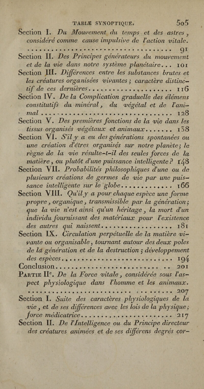 TABLE SYNOPTIQUE. 5o5 Section I. Du Mouvement du temps et des astres y considéré comme cause impulsive de Vaction vitale, •:.. .; ;. 9^ Section IL Des Principes générateurs du mouvement et de la vie dans notre système planétaire, , , lOi Section IIL Différences entre les substances brutes et les créatures organisées vivantes ; caractère distinc¬ tif de ces dernières.. , . . . 116 Section IV. De la Complication graduelle des élémens constitutifs du minéral ^ du végétal et de l’ani¬ mal . 128 Section V. Des prernièj'es fonctions de la vie dans les tissus organisés végétaux et animaux. i58 Section VL S’il j a eu des générations spontanées ou une création d’êtres organisés sur notre planètele règne de la vie résulte-L-il des seules forces de la matière , ou plutôt d’une puissance intelligente ? t'48 Section VIL Probabilités philosophiques d’une ou de plusieurs créations de germes de vie par une puis¬ sance intelligente sur le globe. 166 Section VIIL Qu il y a pour chaque espèce une forme propre y organique y transmissible par la génération j que la vie n’est ainsi qu’un héritage y la mort d’un individu fournissant des matériaux pour l’existence des autres qui naissent.. 181 Section IX. Circulation perpétuelle de la matière vi¬ vante ou organisable, tournant autour des deux pôles de là génération et de la destruction j développement des espèces. 194 Conclusion. 201 Partie IP. De la Force vitale y considérée sous l’as¬ pect physiologique dans l’homme et les animaux, ... ..207 Section 1. Suite des caractères physiologiques de la vie y et de ses différences avec les lois de la physique ; force médicatrice. 217 Section IL De l’Intelligence ou du Principe directeur des créatures animées et de ses dfférens degrés cor-