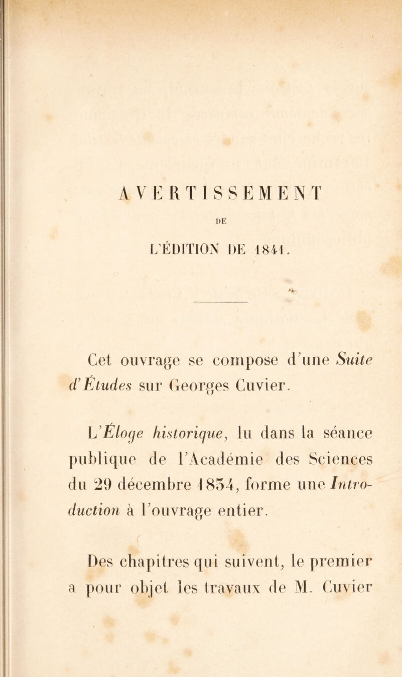 DE L’ÉDITION DE 1841. *'k Cet ouvrage se compose d une Suite d’Études sui* Georges Cuvier. L’Éloge historique, lu dans la séance publique de l’Académie des Sciences du 29 décembre 1854, forme une Intro- duction à l’ouvrage entier. Des chapitres qui suivent, le premier a pour objet les travaux de M. Cuvier