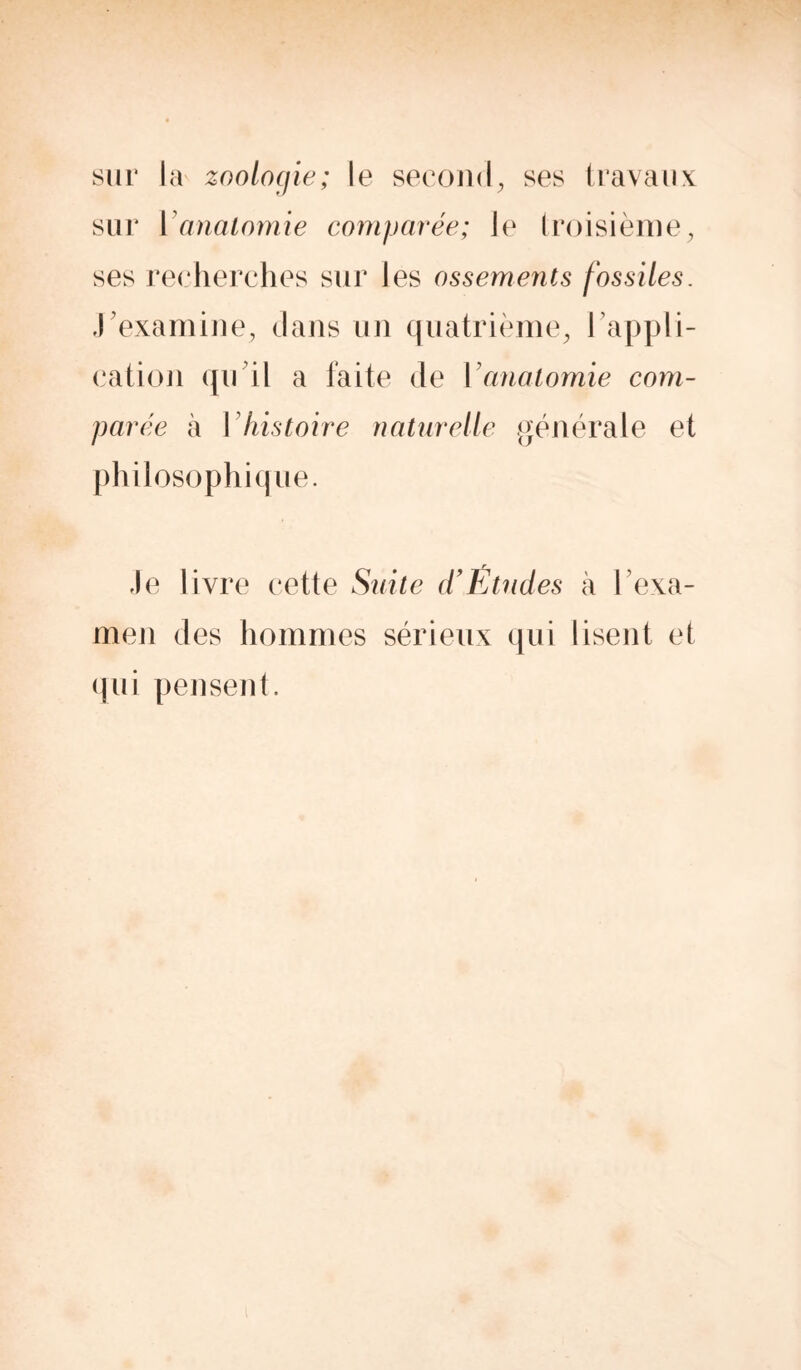 sur la zoologie; le second, ses travaux sur Y anatomie comparée; le troisième, ses recherches sur les ossements fossiles. J'examine, dans un quatrième, 1 appli- cation qu'il a laite de Y anatomie com- parée à Y histoire naturelle générale et philosophique. Je livre cette Suite d’Études à 1 exa- men des hommes sérieux qui lisent et qui pensent.