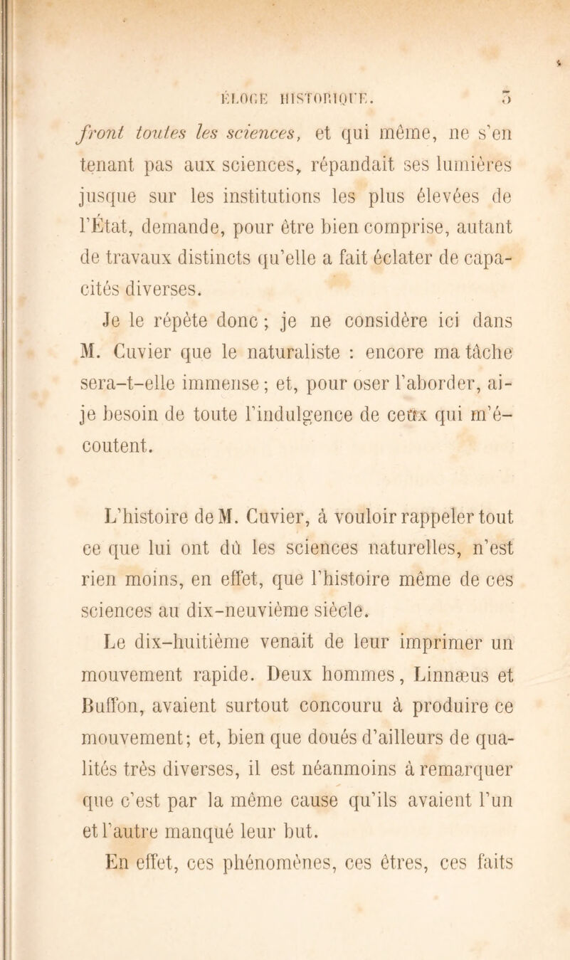 front toutes les sciences, et qui meme, ne s’en tenant pas aux sciences, répandait ses lumières jusque sur les institutions les plus élevées de l’État, demande, pour être bien comprise, autant de travaux distincts qu’elle a fait éclater de capa- cités diverses. Je le répète donc ; je ne considère ici dans M. Cuvier que le naturaliste : encore ma tâche sera-t-elle immense ; et, pour oser l’aborder, ai- je besoin de toute l’indulgence de ceux qui m’é- coutent. L’histoire deM. Cuvier, à vouloir rappeler tout ce que lui ont du les sciences naturelles, n’est rien moins, en effet, que l’histoire même de ces sciences au dix-neuvième siècle. Le dix-huitième venait de leur imprimer un mouvement rapide. Deux hommes, Linnæus et Buffbn, avaient surtout concouru à produire ce mouvement; et, bien que doués d’ailleurs de qua- lités très diverses, il est néanmoins à remarquer que c’est par la même cause qu’ils avaient l’un et l'autre manqué leur but. En effet, ces phénomènes, ces êtres, ces faits