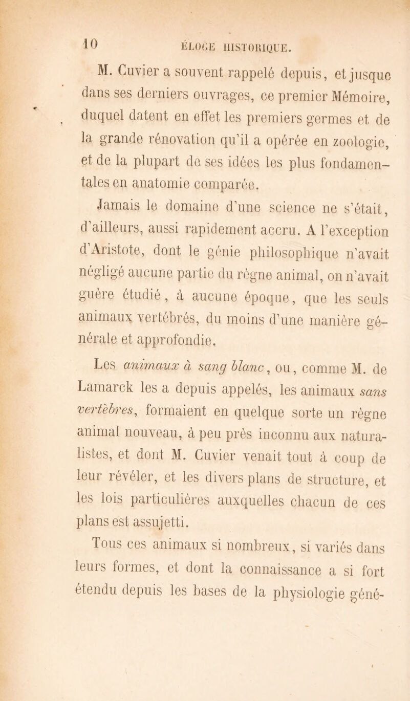 M. Cuvier a souvent rappelé depuis, et jusque dans ses derniers ouvrages, ce premier Mémoire, duquel datent en effet les premiers germes et de la grande rénovation qu’il a opérée en zoologie, et de la plupart de ses idées les plus fondamen- tales en anatomie comparée. Jamais le domaine d’une science ne s’était, d’ailleurs, aussi rapidement accru. A l’exception d Aristote, dont le génie philosophique n’avait négligé aucune partie du règne animal, on n’avait guère étudié, à aucune époque, que les seuls animaux vertébrés, du moins d’une manière gé- nérale et approfondie. Les animaux à sang blanc, ou, comme M. de Lamarck les a depuis appelés, les animaux sans vertèbres, formaient en quelque sorte un règne animal nouveau, à peu près inconnu aux natura- listes, et dont M. Cuvier venait tout à coup de leur révéler, et les divers plans de structure, et les lois particulières auxquelles chacun de ces plans est assujetti. Tous ces animaux si nombreux, si variés dans leurs formes, et dont la connaissance a si fort étendu depuis les bases de la physiologie géné-