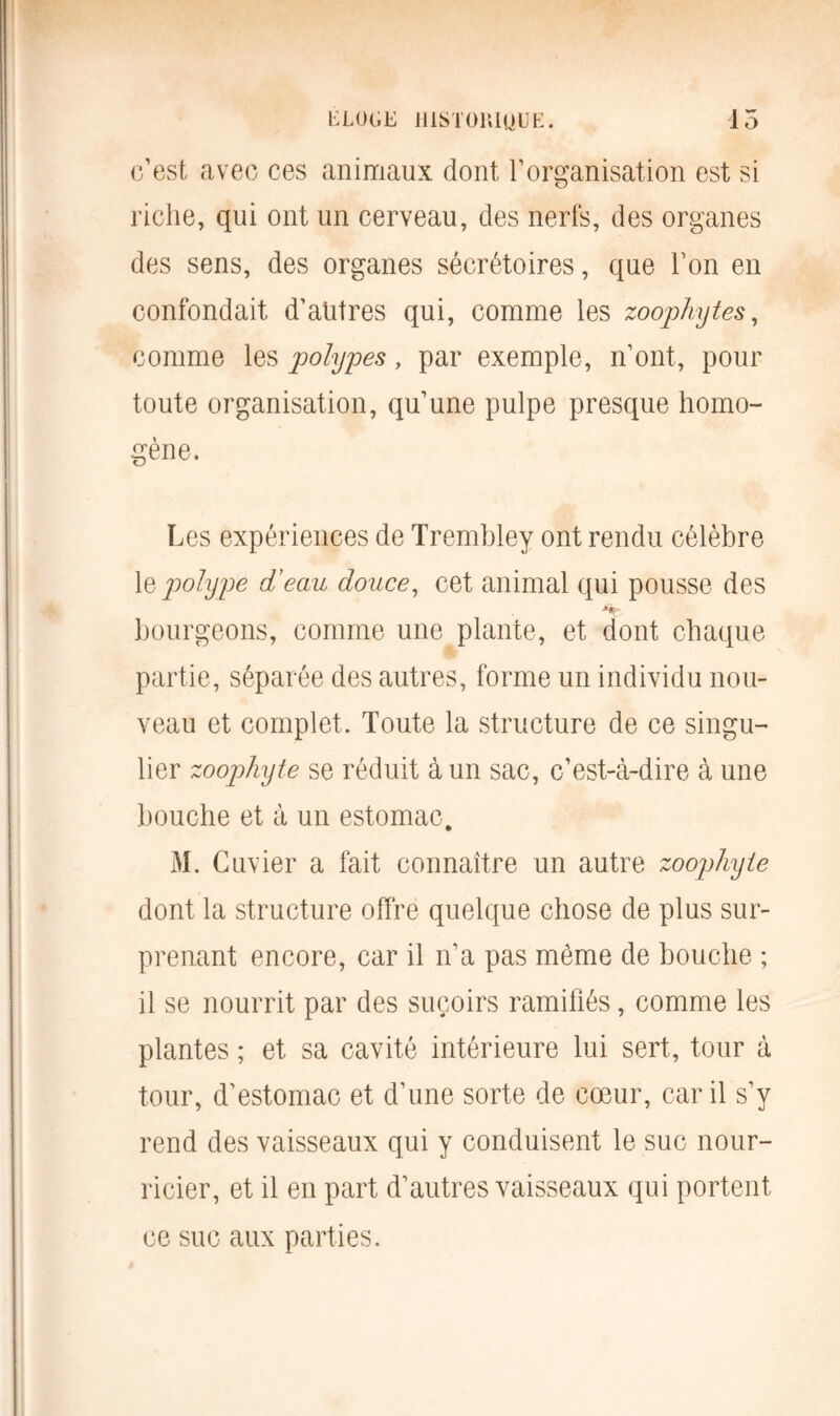 ELOGE lUSTOlliUUË. 15 c’est avec ces animaux dont l’organisation est si riche, qui ont un cerveau, des nerfs, des organes des sens, des organes sécrétoires, que Ton en confondait d’antres qui, comme les zoophytes, comme les polypes, par exemple, n’ont, pour toute organisation, qu’une pulpe presque homo- gène. Les expériences de Trembley ont rendu célèbre 1 % polype d’ecm douce, cet animal qui pousse des bourgeons, comme une plante, et dont chaque partie, séparée des autres, forme un individu nou- veau et complet. Toute la structure de ce singu- lier zoophyte se réduit à un sac, c’est-à-dire à une bouche et à un estomac. M. Cuvier a fait connaître un autre zoophyte dont la structure offre quelque chose de plus sur- prenant encore, car il n’a pas même de bouche ; il se nourrit par des suçoirs ramifiés, comme les plantes ; et sa cavité intérieure lui sert, tour à tour, d’estomac et d’une sorte de cœur, car il s’y rend des vaisseaux qui y conduisent le suc nour- ricier, et il en part d’autres vaisseaux qui portent ce suc aux parties.